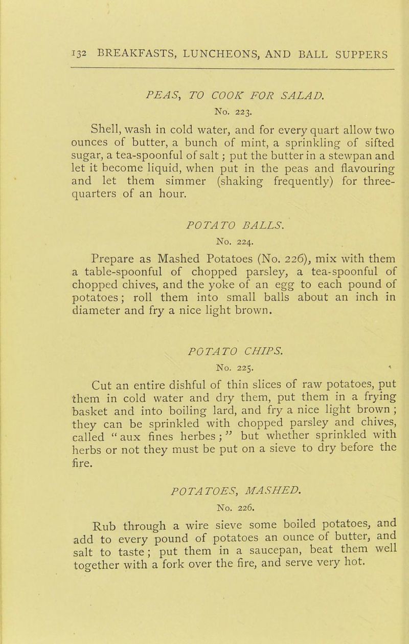 PEAS, TO COOK FOR SALAD. No. 223. Shell, wash in cold water, and for every quart allow two ounces of butter, a bunch of mint, a sprinkling of sifted sugar, a tea-spoonful of salt; put the butter in a stewpan and let it become liquid, when put in the peas and flavouring and let them simmer (shaking frequently) for three- quarters of an hour. POTATO BALLS. No. 224. Prepare as Mashed Potatoes (No. 226), mix with them a table-spoonful of chopped parsley, a tea-spoonful of chopped chives, and the yoke of an egg to each pound of potatoes; roll them into small balls about an inch in diameter and fry a nice light brown. POTATO CHIPS. No. 225. ' Cut an entire dishful of thin slices of raw potatoes, put them in cold water and dry them, put them in a frying basket and into boiling lard, and fry a nice light brown ; they can be sprinkled with chopped parsley and chives, called “ aux fines herbes ; ” but whether sprinkled with herbs or not they must be put on a sieve to dry before the fire. POTATOES, MASHED. No. 226. Rub through a wire sieve some boiled potatoes, and add to every pound of potatoes an ounce of butter, and salt to taste; put them in a saucepan, beat them well together with a fork over the fire, and serve very hot.