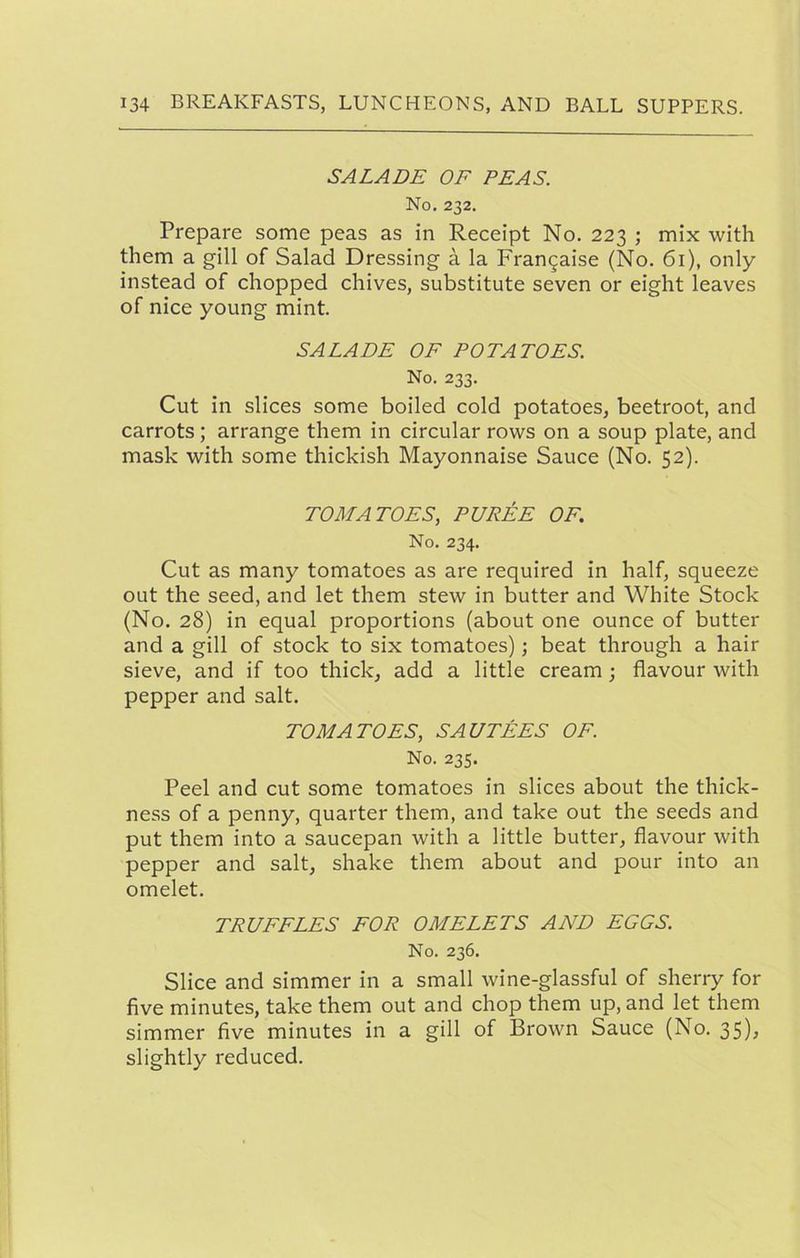 SALADE OF PEAS. No. 232. Prepare some peas as in Receipt No. 223 ; mix with them a gill of Salad Dressing a la Frangaise (No. 61), only instead of chopped chives, substitute seven or eight leaves of nice young mint. SALADE OF POTATOES. No. 233. Cut in slices some boiled cold potatoes, beetroot, and carrots; arrange them in circular rows on a soup plate, and mask with some thickish Mayonnaise Sauce (No. 52). TOMATOES, PUREE OF. No. 234. Cut as many tomatoes as are required in half, squeeze out the seed, and let them stew in butter and White Stock (No. 28) in equal proportions (about one ounce of butter and a gill of stock to six tomatoes); beat through a hair sieve, and if too thick, add a little cream; flavour with pepper and salt. TOMATOES, SAUTEES OF. No. 235. Peel and cut some tomatoes in slices about the thick- ness of a penny, quarter them, and take out the seeds and put them into a saucepan with a little butter, flavour with pepper and salt, shake them about and pour into an omelet. TRUFFLES FOR OMELETS AND EGGS. No. 236. Slice and simmer in a small wine-glassful of sherry for five minutes, take them out and chop them up, and let them simmer five minutes in a gill of Brown Sauce (No. 35); slightly reduced.