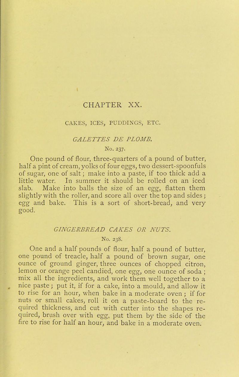 I CHAPTER XX. CAKES, ICES, PUDDINGS, ETC. GALETTES DE PLOMB. No. 237. One pound of flour, three-quarters of a pound of butter, half a pint of cream, yolks of four eggs, two dessert-spoonfuls of sugar, one of salt; make into a paste, if too thick add a little water. In summer it should be rolled on an iced slab. Make into balls the size of an egg, flatten them slightly with the roller, and score all over the top and sides; egg and bake. This is a sort of short-bread, and very good. GINGERBREAD CAKES OR NUTS. No. 238. One and a half pounds of flour, half a pound of butter, one pound of treacle, half a pound of brown sugar, one ounce of ground ginger, three ounces of chopped citron, lemon or orange peel candied, one egg, one ounce of soda ; mix all the ingredients, and work them well together to a nice paste; put it, if for a cake, into a mould, and allow it to rise for an hour, when bake in a moderate oven ; if for nuts or small cakes, roll it on a paste-board to the re- quired thickness, and cut with cutter into the shapes re- quired, brush over with egg, put them by the side of the fire to rise for half an hour, and bake in a moderate oven.