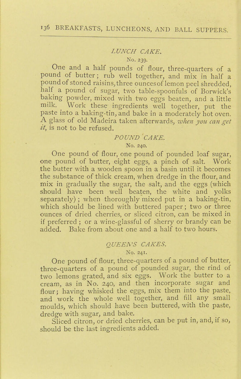 LUNCH CAKE. No. 239. One and a half pounds of flour, three-quarters of a pound of butter; rub well together, and mix in half a poundof stoned raisins,three ouncesof lemon peel shredded, half a pound of sugar, two table-spoonfuls of Borwick’s baking powder, mixed with two eggs beaten, and a little milk. Work these ingredients well together, put the paste into a baking-tin, and bake in a moderately hot oven. A glass of old Madeira taken afterwards, wheyi yoii can get it, is not to be refused. POUND 'cake. No. 240. One pound of flour, one pound of pounded loaf sugar, one pound of butter, eight eggs, a pinch of salt. Work the butter with a wooden spoon in a basin until it becomes the substance of thick cream, when dredge in the flour, and mix in gradually the sugar, the salt, and the eggs (which should have been well beaten, the white and yolks separately) ; when thoroughly mixed put in a baking-tin, which should be lined with buttered paper; two or three ounces of dried cherries, or sliced citron, can be mixed in if preferred ; or a wine-glassful of sherry or brandy can be added. Bake from about one and a half to two hours. QUEENS CAKES. No. 241. One pound of flour, three-quarters of a pound of butter, three-quarters of a pound of pounded sugar, the rind of two lemons grated, and six eggs. Work the butter to a cream, as in No. 240, and then incorporate sugar and flour; having whisked the eggs, mix them into the paste, and work the whole well together, and fill any small moulds, which should have been buttered, with the paste, dredge with sugar, and bake. Sliced citron, or dried cherries, can be put in, and, if so, should be the last ingredients added.