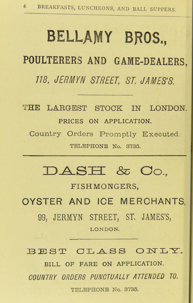 BELLAMY BROS., POULTERERS AND GAME-DEALERS, 118, JERMYN STREET, ST. JAMES’S. THE LARGEST STOCK IN LONDON. PRICES ON APPLICATION. Country Orders Promptly Executed. TELEPHONE No. 3735. & Co., FISHMONGERS, OYSTER AND ICE MERCHANTS, 99, JERMYN STREET, ST. JAMES’S, LONDON. BEST CTij^VSS OTTIi'ir. BILL OF FARE ON APPLICATION. COUNTRY ORDERS PUNCTUALLY ATTENDED TO. TELEPHONE No. 3735.