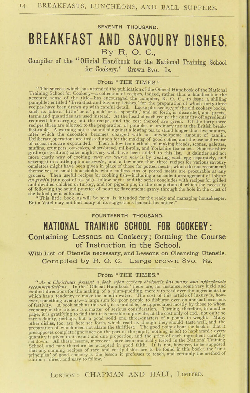 SEVENTH THOUSAND. BREAKFAST AND SAVOURY DISHES. By R. O. C., Compiler of the “ OfiBcial Handbook for the National Training School for Cookery.” Crown 8vo. Is. Prom “THE TIMES.” “ The success which has attended the publication of the Official Handbook of the National Training School for Cookery—a collection of recipes, indeed, rather than a handbook in the accepted sense of the title—has encouraged the compiler, R. O. C., to issue a shilling pamphlet entitled * Breakfast and Savouiy* Dishes,’ for the preparation of which forty-three recipes have been drawn up with careful detail. Loose phraseology of the old cookery books, such as take a ‘ little ’ or a ‘ pinch’ or a ‘ spoonful,’ and so forth, is discarded, and precis, terms and quantities are used instead. At the head of each recipe the quantity of ingredients required for carrying out the recipe, and the cost thereof, are given. Of the forty-three recipes three are allotted to the preparation of potables in ordinary use at the British break- fast-table. A warning note is sounded against allowing tea to stand longer than five minutes, after which the decoction becomes charged with an unwholesome amount of tannin. Deliberate operations are insisted upon for the making of good coffee, and the use and re-use of cocoa-nibs are expounded. Then follow ten methods of making breads, scones, galettes, muffins, crumpets, oat-cakes, short-bread, milk-rolls, and Yorkshire tea-cakes. Somersetshire girdle (or gridiron) cake niight very well have been added to this list. A daintier and not more costly way of cooking aufs an beurre noir is by treating each egg separately, and serving it in a little pipkin or cocote ; and a few more than three recipes for various savoury omelettes might have been given in place of those for potted meats, which do not recommend themselves to small households while endless tins ot potted meats are procurable at any grocers. Then useful recipes for cooking fish—including a succulent arrangement of lobster augratin (at a cost of 3s. gd.)—follow next ; and the series concludes with recipes for grilled and devilled chicken or turkey, and lor pigeon pie, in the completion of which the necessity of following the sound practice of pouring flavoursome gravj^ through the hole in the crust of the baked pie is enforced. “ This little book, as will be seen, is intended for the ready and managing housekeeper. But a Vatel may not find many of its suggestions beneath his notice.” FOURTEENTH THOUSAND. NATIONAL TRAINING SCHOOL FOR COOKERY: Containing Lessons on Cookery; forming the Course of Instruction in the School. With List of Utensils necessary, and Lessons on Cleansing Utensils. Compiled by R. O. C. Large crown 8vo. 8s. From “THE TIMES.” “ As a Christmas present a book upon cookery obviously has many and appropriate recommendations. In the ‘ Official Handbook ’ there are, for instance, some very lucid and explicit directions for the making of a plum-pudding, merely to read oyer the ingredients for which has a tendency to make the mouth water. The cost of this article of luxury is, how- ever, something over 4s.—a large sum for poor people to disburse even on unusual occasions of festivity. -A book such as this will, it is probable, be appreciated mostly by those to whom economy in the kitchen is a matter of serious consideration. Turning, therefore, to another page, it is gratifying to find that it is possible to provide, at the cost only of iid., not quite so rare a dainty, perhaps, but a good solid one, three-quarters of a pound in weight. Many other dishes, too, are here set forth, which read as though they should taste well, and the preparation of which need not alarm the thriftiest. The good point about the book is that it presupposes complete ignorance on the part of the pupil; nothing is left to haphazard : quantity is given in its exact and due proportion, and the price of each ingredient carefully set down. All these lessons, moreover, have been practically tested in the National Training School, and may therefore be accepted in good faith. It is not, however, to be supjiosed that any cunning recipes of rare and costly dishes are to be found in this book ; the first principles ’ of good cookery is the lesson it professes to teach, and certainly the method of tuition is direct and easy to follow.”