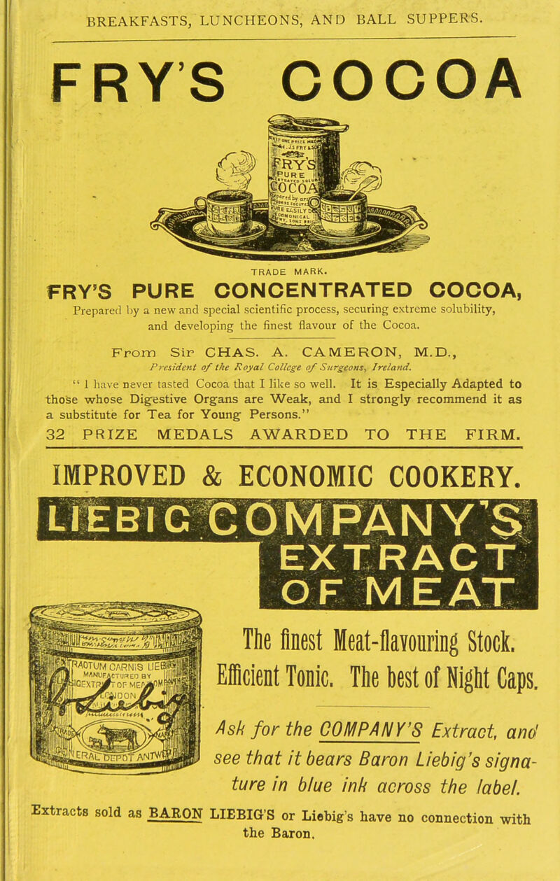 FRYS COCOA TRADE MARK. FRY’S PURE CONCENTRATED COCOA, Prepared by a new and special scientific process, securing extreme solubility, and developing the finest flavour of the Cocoa. From Sir CHAS. A. CAMERON, M.D., President of the Royal College of Surgeons, Ireland. “ 1 have never tasted Cocoa that I like so well. It is Especially Adapted to those whose Digfestive Organs are Weak, and I strongly recommend it as a substitute for Tea for Young Persons.” 32 PRIZE MEDALS AWARDED TO THE FIRM. IMPROVED & ECONOMIC COOKERY. The finest Meat-fiavouring Stock. Eicient Tonic. The best of Night Caps. Ask for the COMPANY’S Extract, and see that it bears Baron Liebig’s signa- ture in blue ink across the label. Extracts sold as BARON LIEBIG’S or Liebig’s have no connection with the Baron.