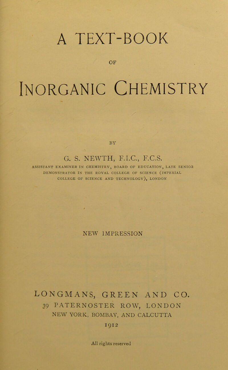 A TEXT-BOOK OF Inorganic Chemistry BY G. S. NEWTH, F.I.C, F.C.S. ASSISTANT EXAMINER IN CHEMISTRY, BOARD OF EDUCATION, LATE SENIOR DEMONSTRATOR IN THE ROYAL COLLEGE OF SCIENCE (IMPERIAL COLLEGE OF SCIENCE AND TECHNOLOGY), LONDON NEW IMPRESSION LONGMANS, GREEN AND CO. 39 PATERNOSTER ROW, LONDON NEW YORK, BOMBAY, AND CALCUTTA 1912 All rights reserved