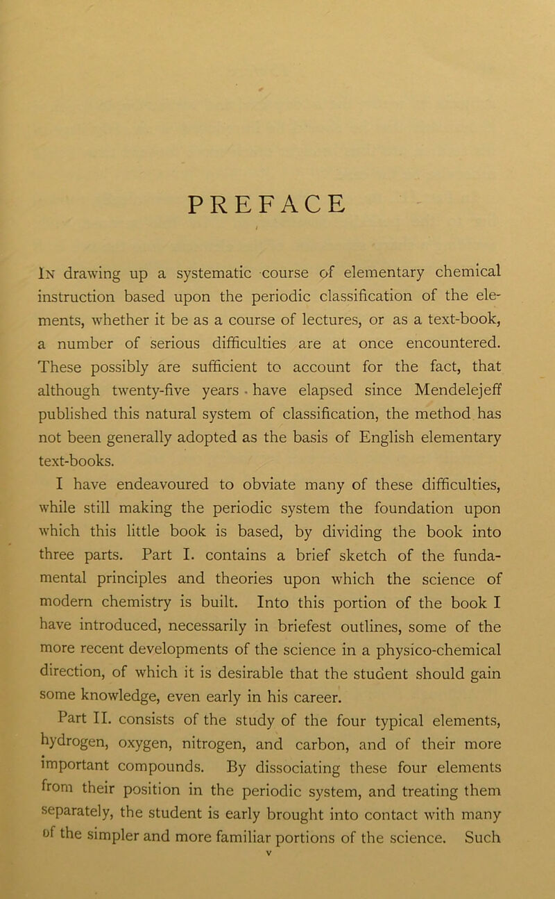 PREFACE In drawing up a systematic course of elementary chemical instruction based upon the periodic classification of the ele- ments, whether it be as a course of lectures, or as a text-book, a number of serious difficulties are at once encountered. These possibly are sufficient to account for the fact, that although twenty-five years • have elapsed since Mendelejeff published this natural system of classification, the method has not been generally adopted as the basis of English elementary text-books. I have endeavoured to obviate many of these difficulties, while still making the periodic system the foundation upon which this little book is based, by dividing the book into three parts. Part I. contains a brief sketch of the funda- mental principles and theories upon which the science of modern chemistry is built. Into this portion of the book I have introduced, necessarily in briefest outlines, some of the more recent developments of the science in a physico-chemical direction, of which it is desirable that the student should gain some knowledge, even early in his career. Part II. consists of the study of the four typical elements, hydrogen, oxygen, nitrogen, and carbon, and of their more • important compounds. By dissociating these four elements from their position in the periodic system, and treating them separately, the student is early brought into contact with many of the simpler and more familiar portions of the science. Such