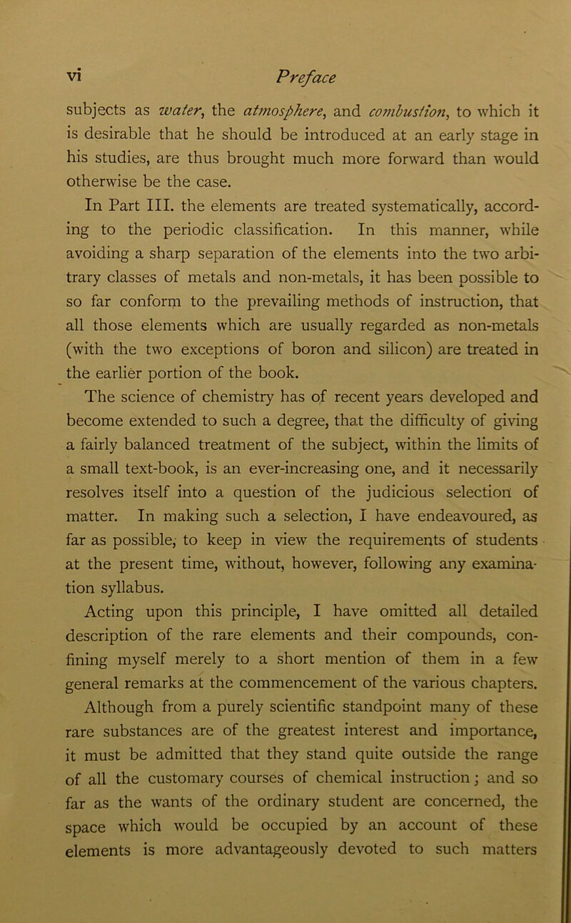 subjects as water, the atmosphere, and combustion, to which it is desirable that he should be introduced at an early stage in his studies, are thus brought much more forward than would otherwise be the case. In Part III. the elements are treated systematically, accord- ing to the periodic classification. In this manner, while avoiding a sharp separation of the elements into the two arbi- trary classes of metals and non-metals, it has been possible to so far conform to the prevailing methods of instruction, that all those elements which are usually regarded as non-metals (with the two exceptions of boron and silicon) are treated in the earlier portion of the book. The science of chemistry has of recent years developed and become extended to such a degree, that the difficulty of giving a fairly balanced treatment of the subject, within the limits of a small text-book, is an ever-increasing one, and it necessarily resolves itself into a question of the judicious selection of matter. In making such a selection, I have endeavoured, as far as possible, to keep in view the requirements of students at the present time, without, however, following any examina- tion syllabus. Acting upon this principle, I have omitted all detailed description of the rare elements and their compounds, con- fining myself merely to a short mention of them in a few general remarks at the commencement of the various chapters. Although from a purely scientific standpoint many of these rare substances are of the greatest interest and importance, it must be admitted that they stand quite outside the range of all the customary courses of chemical instruction j and so far as the wants of the ordinary student are concerned, the space which would be occupied by an account of these elements is more advantageously devoted to such matters