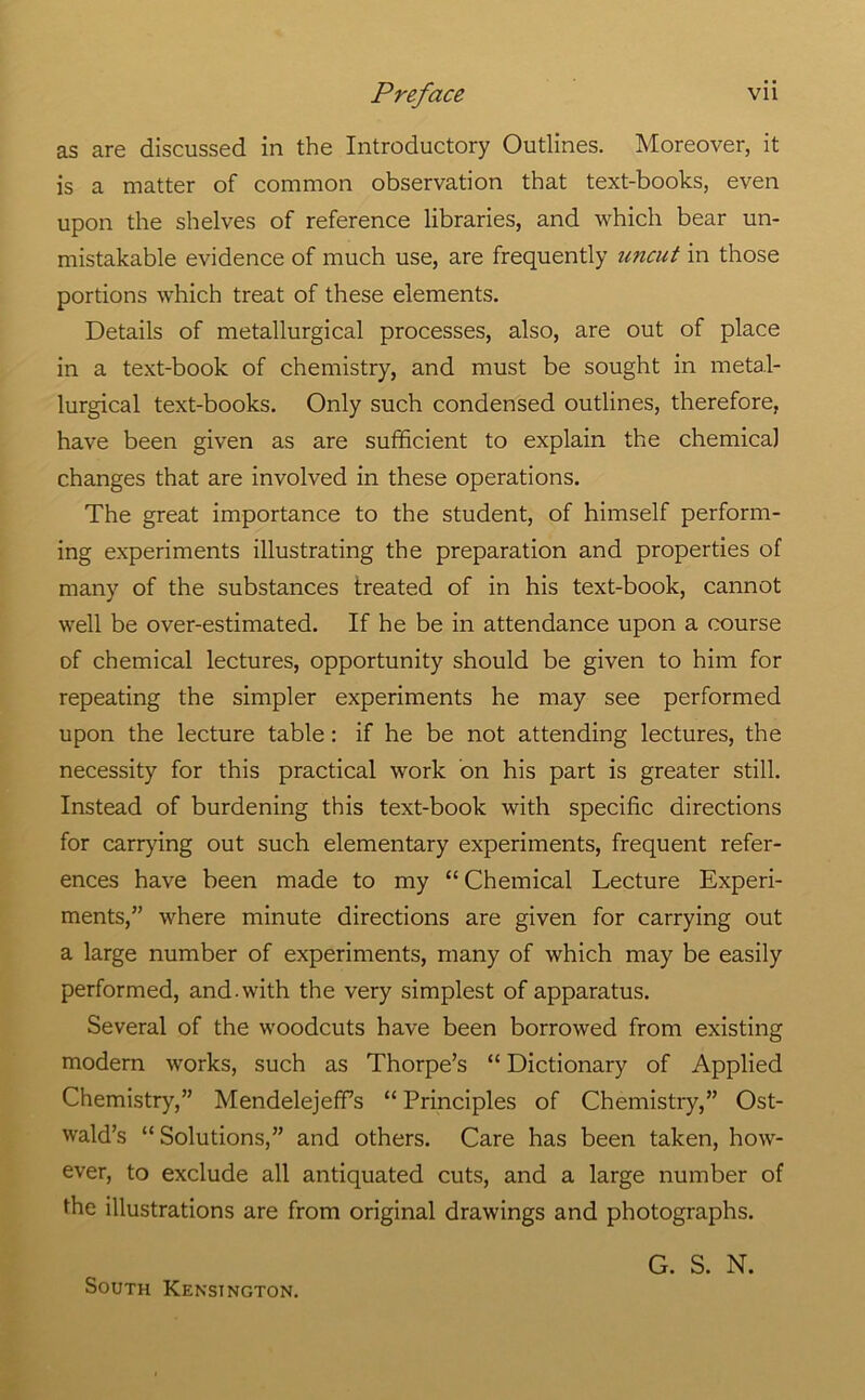 as are discussed in the Introductory Outlines. Moreover, it is a matter of common observation that text-books, even upon the shelves of reference libraries, and which bear un- mistakable evidence of much use, are frequently uncut in those portions which treat of these elements. Details of metallurgical processes, also, are out of place in a text-book of chemistry, and must be sought in metal- lurgical text-books. Only such condensed outlines, therefore, have been given as are sufficient to explain the chemical changes that are involved in these operations. The great importance to the student, of himself perform- ing experiments illustrating the preparation and properties of many of the substances treated of in his text-book, cannot well be over-estimated. If he be in attendance upon a course of chemical lectures, opportunity should be given to him for repeating the simpler experiments he may see performed upon the lecture table: if he be not attending lectures, the necessity for this practical work on his part is greater still. Instead of burdening this text-book with specific directions for carrying out such elementary experiments, frequent refer- ences have been made to my “ Chemical Lecture Experi- ments,” where minute directions are given for carrying out a large number of experiments, many of which may be easily performed, and. with the very simplest of apparatus. Several of the woodcuts have been borrowed from existing modem works, such as Thorpe’s “ Dictionary of Applied Chemistry,” Mendelejeffs “ Principles of Chemistry,” Ost- wald’s “Solutions,” and others. Care has been taken, how- ever, to exclude all antiquated cuts, and a large number of the illustrations are from original drawings and photographs. South Kensington. G. S. N.