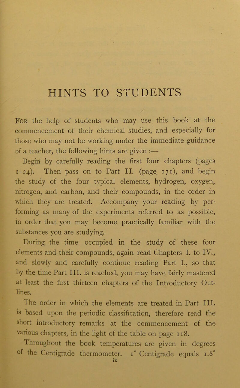 HINTS TO STUDENTS / For the help of students who may use this book at the commencement of their chemical studies, and especially for those who may not be working under the immediate guidance of a teacher, the following hints are given :— Begin by carefully reading the first four chapters (pages 1-24). Then pass on to Part II. (page 171), and begin the study of the four typical elements, hydrogen, oxygen, nitrogen, and carbon, and their compounds, in the order in which they are treated. Accompany your reading by per- forming as many of the experiments referred to as possible, in order that you may become practically familiar with the substances you are studying. During the time occupied in the study of these four elements and their compounds, again read Chapters I. to IV., and slowly and carefully continue reading Part I., so that by the time Part III. is reached, you may have fairly mastered at least the first thirteen chapters of the Introductory Out- lines. The order in which the elements are treated in Part III. IS based upon the periodic classification, therefore read the short introductory remarks at the commencement of the various chapters, in the light of the table on page 118. Throughout the book temperatures are given in degrees of the Centigrade thermometer. 1° Centigrade equals 1.8°