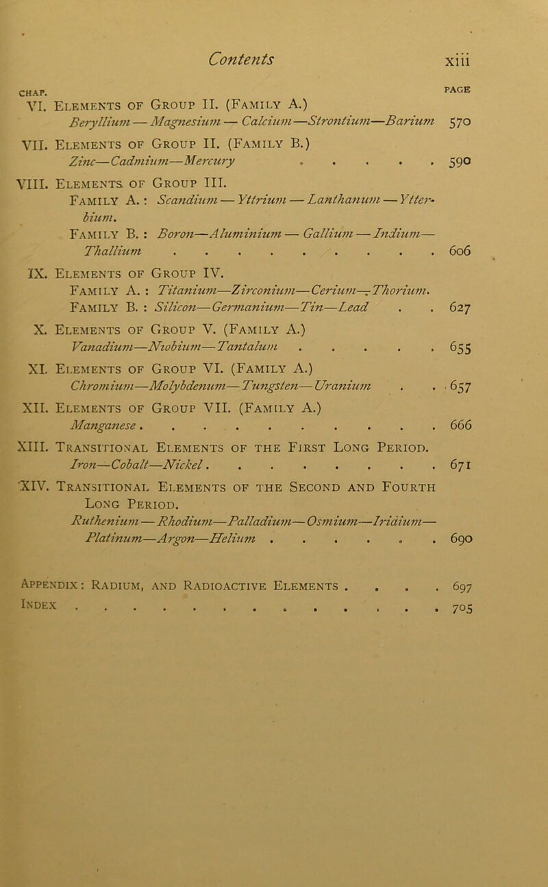 CHAP. PAGE VI. Elements of Group II. (Family A.) Berylliuvi — Magneshim — Calcium —Sirontium—Barium 5 70 VII. Elements of Group II. (Family B.) Zinc—Cadmium—Mercury ..... 590 VIII. Elements of Group III. Family A.; Sca7idiu7n — Yiiritwt — Lantha7iu77i — Yllc7-- bium. Family B. : Bo7-07i—Aluminium—Galluwt — hidium— Thallium ......... 606 IX. Elements of Group IV. Family A. : Titanium—Zirconitwi—Cerium—Tho7'iu77t. Family B. : Silicon—Germanium—Tin—Lead . . 627 X. Elements of Group V. (Family A.) Vanadium—Niobiuin—Tantalui/i . . . . -655 XI. Elements of Group VI. (Family A.) Chrommm—Molybde7iu77i—Tungste7t—Ura7iiu7>i . • ■ 657 XII. Elements of Group VII. (Family A.) Manga7iese..... . . ... 666 XIII. Transitional Elements of the First Long Period. Iro7i—Cobalt—Nickel. . . . . . . .671 XIV. Transitional Elements of the Second and Fourth Long Period. Ruiheniuin — Rhodium—Palladiu7/t—0si7tium—lridiu77t— Platinum—Argon—Helium ...... 690 Appendix : Radium, and Radioactive Elements .... 697 Index ... 705