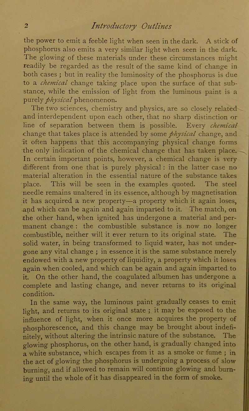 the power to emit a feeble light when seen in the dark. A stick of phosphorus also emits a very similar light when seen in the dark. The glowing of these materials under these circumstances might readily be regarded as the result of the same kind of change in both cases ; but in reality the luminosity of the phosphorus is due to a che7nical change taking place upon the surface of that sub- stance, while the emission of light from the luminous paint is a physical phenomenon. The two sciences, chemistiy and physics, are so closely related and interdependent upon each other, that no sharp distinction or line of separation between them is possible. Every chemical change that takes place is attended by some physical change, and it often happens that this accompanying physical change forms the only indication of the chemical change that has taken place. In certain important points, however, a chemical change is very different from one that is purely physical : in the latter case no material alteration in the essential nature of the substance takes place. This will be seen in the examples quoted. The steel needle remains unaltered in its essence, although by magnetisation it has acquired a new property—a property which it again loses, and which can be again and again imparted to it. The match, on the other hand, when ignited has undergone a material and per- manent change : the combustible substance is now no longer combustible, neither will it ever return to its original state. The solid water, in being transformed to liquid water, has not under- gone any vital change ; in essence it is the same substance merely endowed with a new property of liquidity, a property which it loses again when cooled, and which can be again and again imparted to it. On the other hand, the coagulated albumen has undergone a complete and lasting change, and never returns to its original condition. In the same way, the luminous paint gradually ceases to emit light, and returns to its original state ; it may be exposed to the influence of light, when it once more acquires the property of phosphorescence, and this change may be brought about indefi- nitely, without altering the intrinsic nature of the substance. The glowing phosphorus, on the other hand, is gradually changed into a white substance, which escapes from it as a smoke or fume ; in the act of glowing the phosphorus is undergoing a process of slow burning, and if allowed to remain will continue glowing and burn- ing until the whole of it has disappeared in the form of smoke.