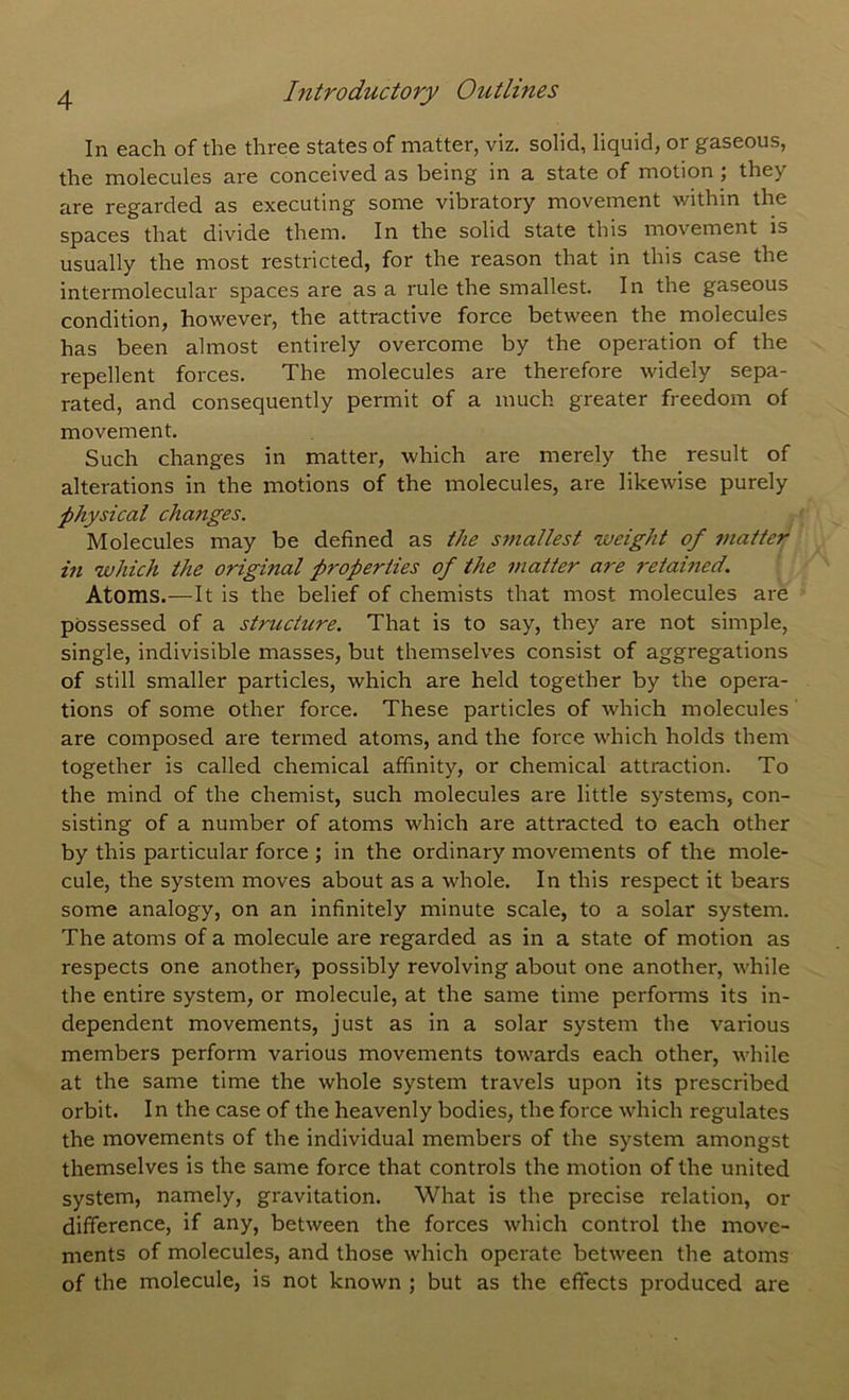 In each of the three states of matter, viz. solid, liquid, or gaseous, the molecules are conceived as being in a state of motion; they are regarded as executing some vibratory movement within the spaces that divide them. In the solid state this movement is usually the most restricted, for the reason that in this case the intermolecular spaces are as a rule the smallest. In the gaseous condition, however, the attractive force between the molecules has been almost entirely overcome by the operation of the repellent forces. The molecules are therefore widely sepa- rated, and consequently permit of a much greater freedom of movement. Such changes in matter, which are merely the result of alterations in the motions of the molecules, are likewise purely physical changes. Molecules may be defined as the smallest weight of 7uatter in which the original properties of the matter are 7'etamed. Atoms.—It is the belief of chemists that most molecules are possessed of a structure. That is to say, they are not simple, single, indivisible masses, but themselves consist of aggregations of still smaller particles, which are held together by the opera- tions of some other force. These particles of which molecules are composed are termed atoms, and the force which holds them together is called chemical affinity, or chemical attraction. To the mind of the chemist, such molecules are little systems, con- sisting of a number of atoms which are attracted to each other by this particular force ; in the ordinary movements of the mole- cule, the system moves about as a whole. In this respect it bears some analogy, on an infinitely minute scale, to a solar system. The atoms of a molecule are regarded as in a state of motion as respects one another, possibly revolving about one another, while the entire system, or molecule, at the same time performs its in- dependent movements, just as in a solar system the various members perform various movements towards each other, while at the same time the whole system travels upon its prescribed orbit. In the case of the heavenly bodies, the force which regulates the movements of the individual members of the system amongst themselves is the same force that controls the motion of the united system, namely, gravitation. What is the precise relation, or difference, if any, between the forces which control the move- ments of molecules, and those which operate between the atoms of the molecule, is not known ; but as the effects produced are