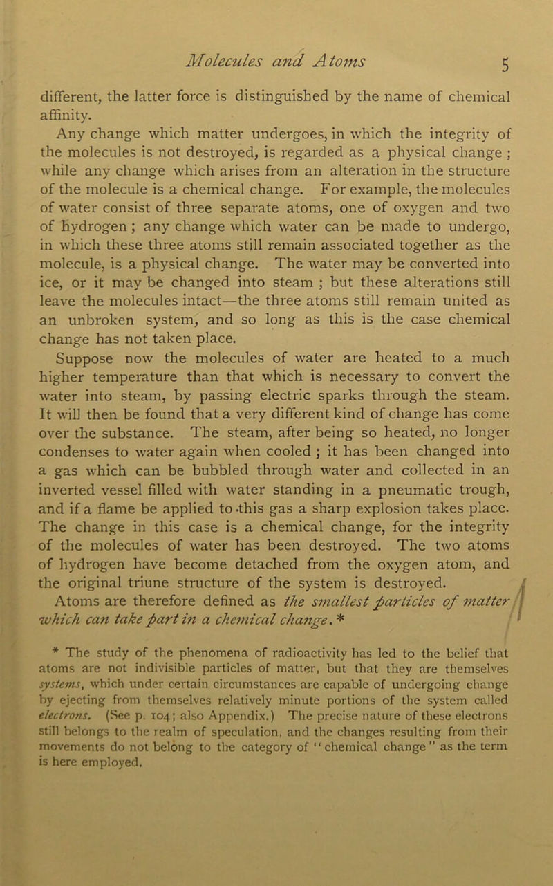 different, the latter force is distinguished by the name of chemical affinity. Any change which matter undergoes, in which the integrity of the molecules is not destroyed, is regarded as a physical change j while any change which arises from an alteration in the structure of the molecule is a chemical change. For example, the molecules of water consist of three separate atoms, one of oxygen and two of hydrogen ; any change which water can be made to undergo, in which these three atoms still remain associated together as the molecule, is a physical change. The water may be converted into ice, or it may be changed into steam ; but these alterations still leave the molecules intact—the three atoms still remain united as an unbroken system, and so long as this is the case chemical change has not taken place. Suppose now the molecules of water are heated to a much higher temperature than that which is necessary to convert the water into steam, by passing electric sparks through the steam. It will then be found that a very different kind of change has come over the substance. The steam, after being so heated, no longer condenses to water again when cooled ; it has been changed into a gas which can be bubbled through water and collected in an inverted vessel filled with water standing in a pneumatic trough, and if a flame be applied to .this gas a sharp explosion takes place. The change in this case is a chemical change, for the integrity of the molecules of water has been destroyed. The two atoms of hydrogen have become detached from the oxygen atom, and the original triune structure of the system is destroyed. Atoms are therefore defined as the smallest particles of matter ■ which can take part in a chemical change. * * The study of the phenomena of radioactivity has led to the belief that atoms are not indivisible particles of matter, but that they are themselves systems, which under certain circumstances are capable of undergoing change by ejecting from themselves relatively minute portions of the system called electrons, (See p. 104; also Appendix.) The precise nature of these electrons still belongs to the realm of speculation, and the changes resulting from their movements do not belong to the category of “ chemical change as the term is here employed.