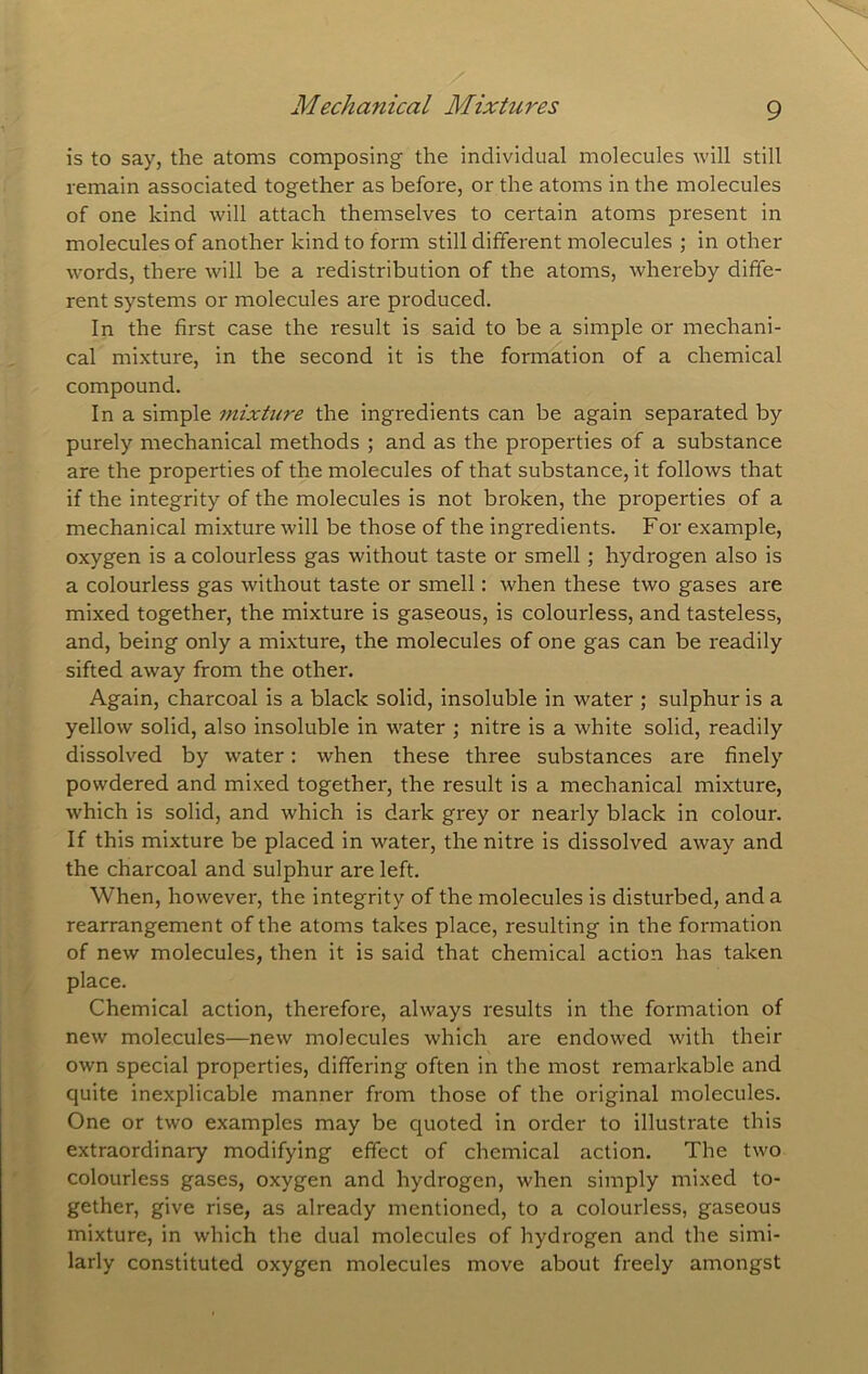 Mechanical Mixtures is to say, the atoms composing the individual molecules will still remain associated together as before, or the atoms in the molecules of one kind will attach themselves to certain atoms present in molecules of another kind to form still different molecules ; in other words, there will be a redistribution of the atoms, whereby diffe- rent systems or molecules are produced. In the first case the result is said to be a simple or mechani- cal mixture, in the second it is the formation of a chemical compound. In a simple mixture the ingredients can be again separated by purely mechanical methods ; and as the properties of a substance are the properties of the molecules of that substance, it follows that if the integrity of the molecules is not broken, the properties of a mechanical mixture will be those of the ingredients. For example, oxygen is a colourless gas without taste or smell; hydrogen also is a colourless gas without taste or smell: when these two gases are mixed together, the mixture is gaseous, is colourless, and tasteless, and, being only a mixture, the molecules of one gas can be readily sifted away from the other. Again, charcoal is a black solid, insoluble in water ; sulphur is a yellow solid, also insoluble in water ; nitre is a white solid, readily dissolved by water; when these three substances are finely powdered and mixed together, the result is a mechanical mixture, which is solid, and which is dark grey or nearly black in colour. If this mixture be placed in water, the nitre is dissolved away and the charcoal and sulphur are left. When, however, the integrity of the molecules is disturbed, and a rearrangement of the atoms takes place, resulting in the formation of new molecules, then it is said that chemical action has taken place. Chemical action, therefore, always results in the formation of new molecules—new molecules which are endowed with their own special properties, differing often in the most remarkable and quite inexplicable manner from those of the original molecules. One or two examples may be quoted in order to illustrate this extraordinary modifying effect of chemical action. The two colourless gases, oxygen and hydrogen, when simply mixed to- gether, give rise, as already mentioned, to a colourless, gaseous mixture, in which the dual molecules of hydrogen and the simi- larly constituted oxygen molecules move about freely amongst