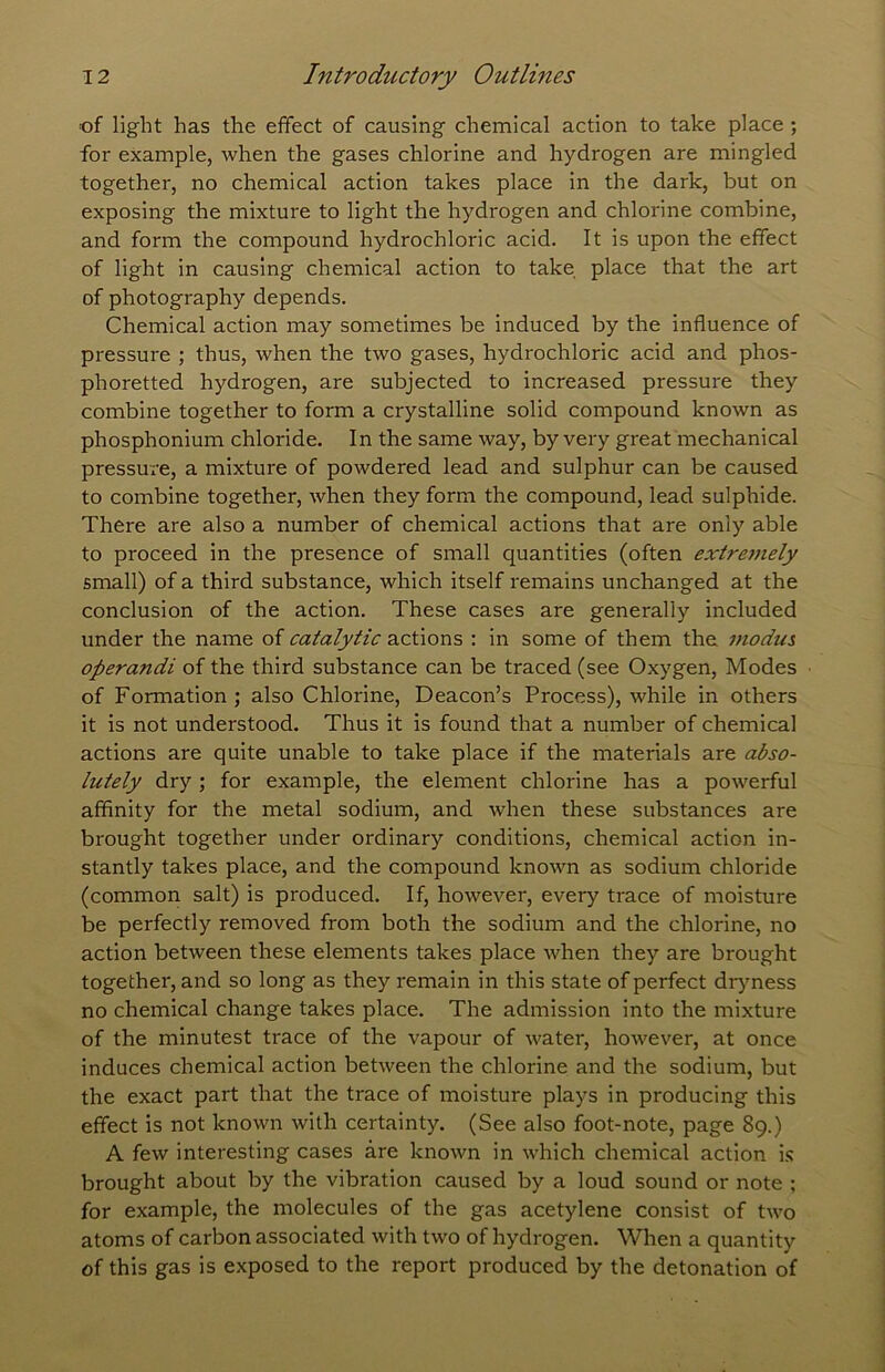 of light has the effect of causing chemical action to take place ; for example, when the gases chlorine and hydrogen are mingled together, no chemical action takes place in the dark, but on exposing the mixture to light the hydrogen and chlorine combine, and form the compound hydrochloric acid. It is upon the effect of light in causing chemical action to take place that the art of photography depends. Chemical action may sometimes be induced by the influence of pressure ; thus, when the two gases, hydrochloric acid and phos- phoretted hydrogen, are subjected to increased pressure they combine together to form a crystalline solid compound known as phosphonium chloride. In the same way, by very great mechanical pressure, a mixture of powdered lead and sulphur can be caused to combine together, when they form the compound, lead sulphide. There are also a number of chemical actions that are only able to proceed in the presence of small quantities (often extre7)iely small) of a third substance, which itself remains unchanged at the conclusion of the action. These cases are generally included under the name of catalytic actions : in some of them the i?iodus operandi of the third substance can be traced (see Oxygen, Modes of Formation ; also Chlorine, Deacon’s Process), while in others it is not understood. Thus it is found that a number of chemical actions are quite unable to take place if the materials are abso- lutely dry ; for example, the element chlorine has a powerful affinity for the metal sodium, and when these substances are brought together under ordinary conditions, chemical action in- stantly takes place, and the compound known as sodium chloride (common salt) is produced. If, however, every trace of moisture be perfectly removed from both the sodium and the chlorine, no action between these elements takes place when they are brought together, and so long as they remain in this state of perfect drjmess no chemical change takes place. The admission into the mixture of the minutest trace of the vapour of water, however, at once induces chemical action between the chlorine and the sodium, but the exact part that the trace of moisture plays in producing this effect is not known with certainty. (See also foot-note, page 89.) A few interesting cases are known in which chemical action is brought about by the vibration caused by a loud sound or note ; for example, the molecules of the gas acetylene consist of two atoms of carbon associated with two of hydrogen. When a quantity of this gas is exposed to the report produced by the detonation of