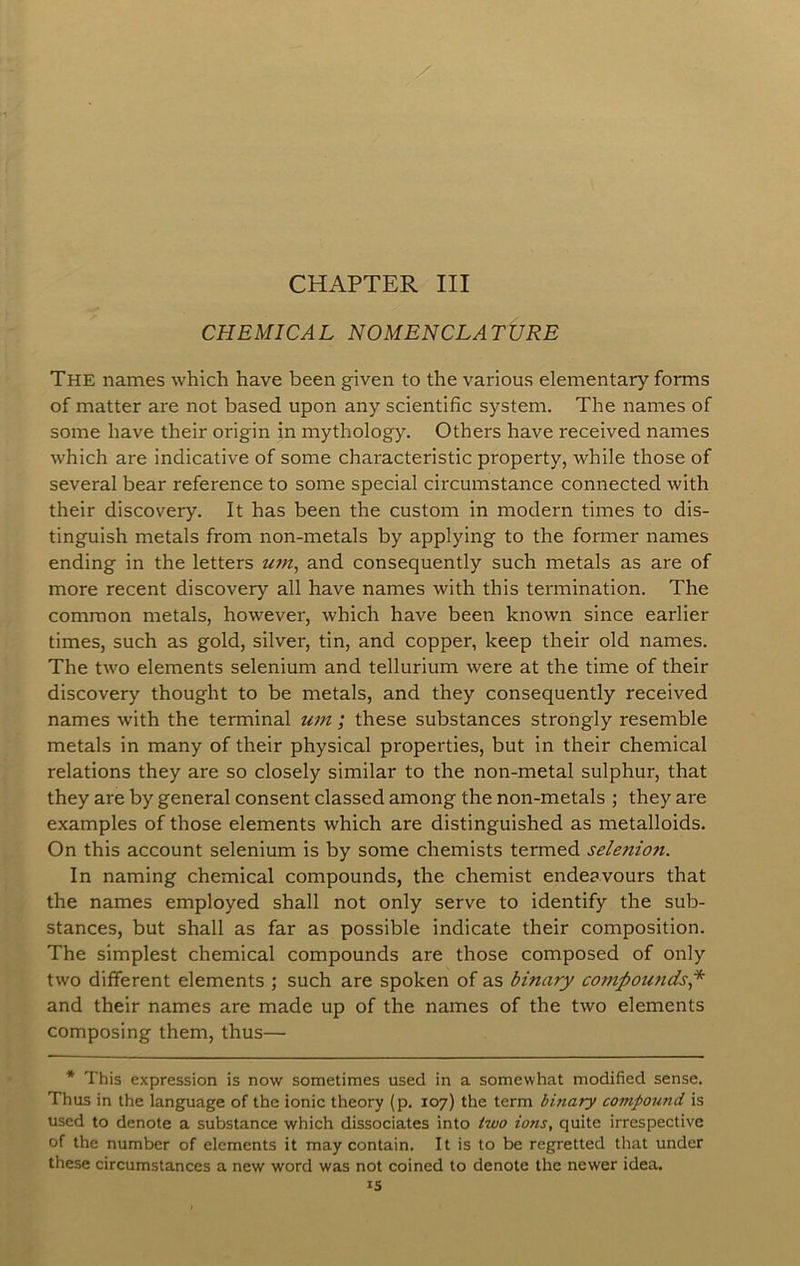 CHEMICAL NOMENCLATURE The names which have been given to the various elementary forms of matter are not based upon any scientific system. The names of some have their origin in mythology. Others have received names which are indicative of some characteristic property, while those of several bear reference to some special circumstance connected with their discovery. It has been the custom in modern times to dis- tinguish metals from non-metals by applying to the former names ending in the letters um^ and consequently such metals as are of more recent discovery all have names with this termination. The common metals, however, which have been known since earlier times, such as gold, silver, tin, and copper, keep their old names. The two elements selenium and tellurium were at the time of their discovery thought to be metals, and they consequently received names with the terminal um ; these substances strongly resemble metals in many of their physical properties, but in their chemical relations they are so closely similar to the non-metal sulphur, that they are by general consent classed among the non-metals ; they are examples of those elements which are distinguished as metalloids. On this account selenium is by some chemists termed selenion. In naming chemical compounds, the chemist endeavours that the names employed shall not only serve to identify the sub- stances, but shall as far as possible indicate their composition. The simplest chemical compounds are those composed of only two different elements ; such are spoken of as binary compounds^ and their names are made up of the names of the two elements composing them, thus— * This expression is now sometimes used in a somewhat modified sense. Thus in the language of the ionic theory (p. 107) the term binary compound is used to denote a substance which dissociates into two ions, quite irrespective of the number of elements it may contain. It is to be regretted that under these circumstances a new word was not coined to denote the newer idea. IS