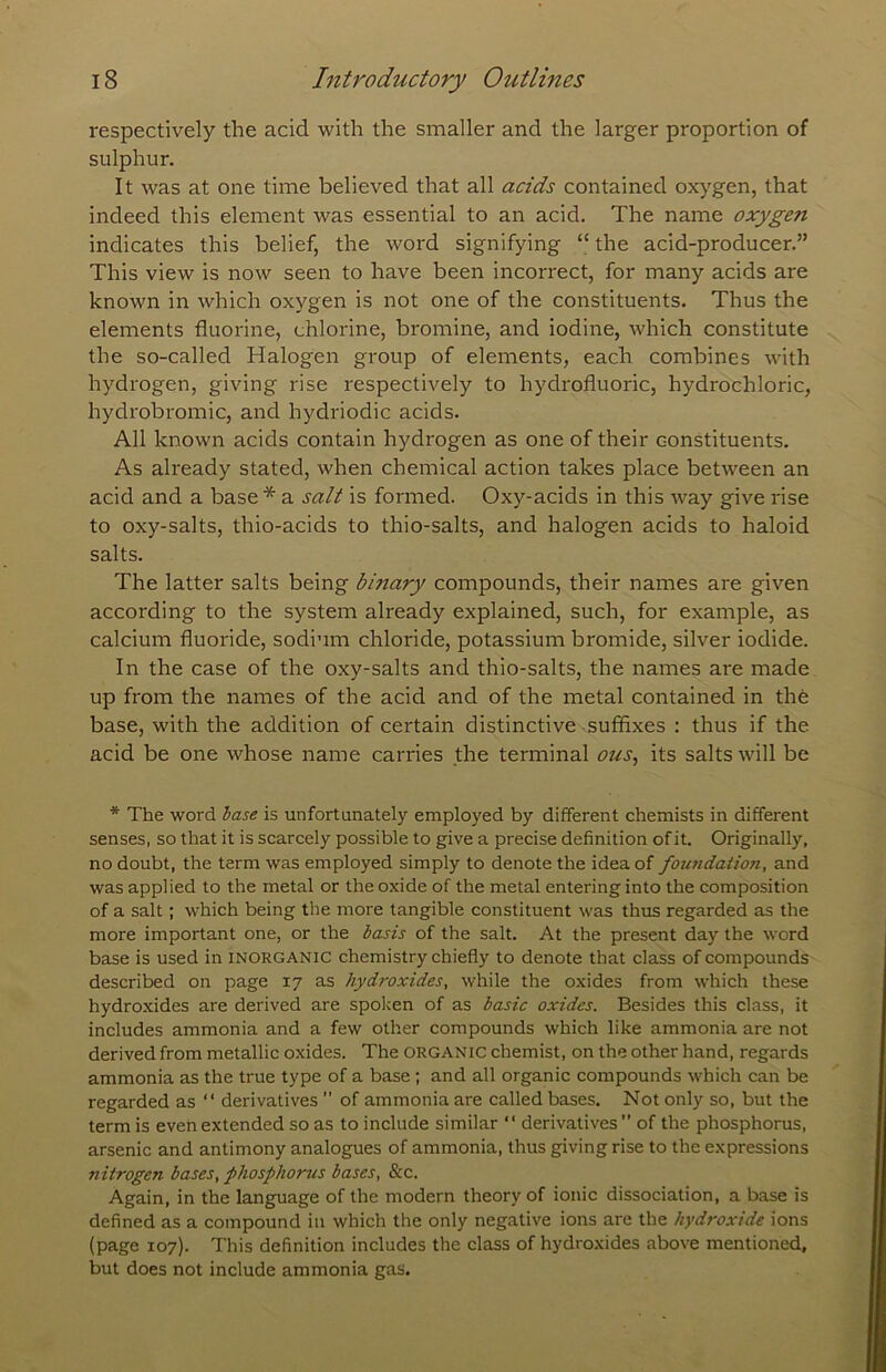 respectively the acid with the smaller and the larger proportion of sulphur. It was at one time believed that all acids contained oxygen, that indeed this element was essential to an acid. The name oxygen indicates this belief, the word signifying “ the acid-producer.” This view is now seen to have been incorrect, for many acids are known in which oxygen is not one of the constituents. Thus the elements fluorine, chlorine, bromine, and iodine, which constitute the so-called Halogen group of elements, each combines with hydrogen, giving rise respectively to hydrofluoric, hydrochloric, hydrobromic, and hydriodic acids. All known acids contain hydrogen as one of their constituents. As already stated, when chemical action takes place between an acid and a base * a salt is formed. Oxy-acids in this way give rise to oxy-salts, thio-acids to thio-salts, and halogen acids to haloid salts. The latter salts being binary compounds, their names are given according to the system already explained, such, for example, as calcium fluoride, sodium chloride, potassium bromide, silver iodide. In the case of the oxy-salts and thio-salts, the names are made up from the names of the acid and of the metal contained in the base, with the addition of certain distinctive-suffixes : thus if the acid be one whose name carries the terminal ous^ its salts will be * The word base is unfortunately employed by different chemists in different senses, so that it is scarcely possible to give a precise definition of it. Originally, no doubt, the term was employed simply to denote the idea of foundation, and was applied to the metal or the oxide of the metal entering into the composition of a salt; which being tlie more tangible constituent was thus regarded as the more important one, or the basis of the salt. At the present day the word base is used in inorganic chemistry chiefly to denote that class of compounds described on page 17 as hydroxides, while the oxides from which these hydroxides are derived are spoken of as basic oxides. Besides this class, it includes ammonia and a few other compounds which like ammonia are not derived from metallic oxides. The organic chemist, on the other hand, regards ammonia as the true type of a base; and all organic compounds which can be regarded as “ derivatives ” of ammonia are called bases. Not only so, but the term is even extended so as to include similar “ derivatives ” of the phosphorus, arsenic and antimony analogues of ammonia, thus giving rise to the expressions nitrogen bases, phosphorus bases, &c. Again, in the language of the modern theory of ionic dissociation, a base is defined as a compound in which the only negative ions are the hyd?-oxide ions (page 107). This definition includes the class of hydroxides above mentioned, but does not include ammonia gas.