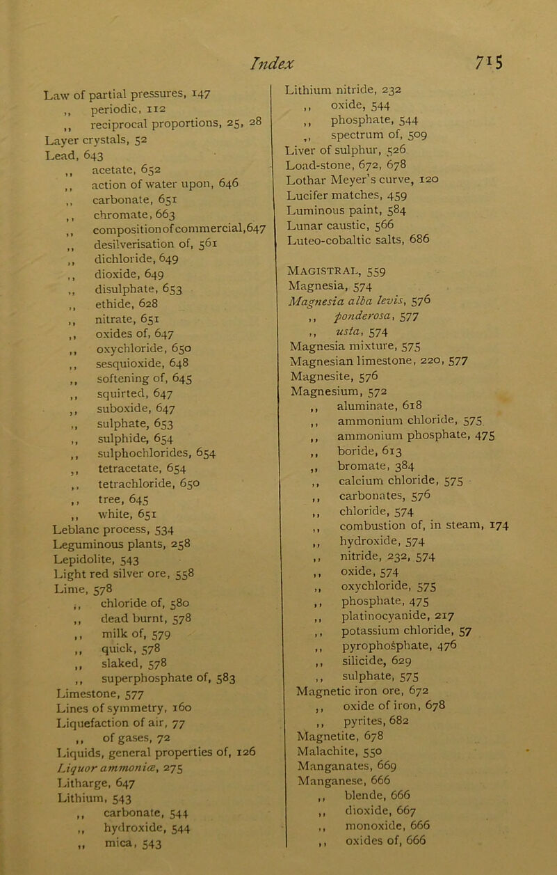 Law of partial pressures, 147 ,, periodic, 112 ,, reciprocal proportions, 25, 28 Layer crystals, 52 Lead, 643 ,, acetate, 652 ,, action of water upon, 646 ,, carbonate, 651 ,, chromate, 663 ,, compositionofcommercial,647 ,, desilverisation of, 561 ,, dichloride, 649 ,, dioxide, 649 ,, disulphate, 653 ,, ethide, 628 ,, nitrate, 651 ,, oxides of, 647 ,, oxychloride, 650 ,, sesquioxide, 648 ,, softening of, 645 ,, squirted, 647 ,, suboxide, 647 ,, sulphate, 653 ,, sulphide, 654 ,, sulphochlorides, 654 ,, tetracetate, 654 ,, tetrachloride, 650 ,, tree, 64s ,, white, 651 Leblanc process, 534 Leguminous plants, 258 Lepidolite, 543 Light red silver ore, 558 Lime, 578 ;, chloride of, 580 ,, dead burnt, 578 ,, milk of, 579 ,, quick, 578 ,, slaked, 578 ,, superphosphate of, 583 Limestone, 577 Lines of symmetry, 160 Liquefaction of air, 77 ,, of gases, 72 T^iquids, general properties of, 126 Liquor ammonim, 275 I^itharge, 647 Lithium, 543 ,, carbonate, 544 „ hydroxide, 544 „ mica, 543 Lithium nitride, 232 ,, oxide, 544 ,, phosphate, 544 ,, spectrum of, 509 Liver of sulphur, 526 Load-stone, 672, 678 Lothar Meyer’s curve, 120 Lucifer matches, 459 Luminous paint, 584 Lunar caustic, 566 Luteo-cobaltic salts, 686 Magistrai., 559 Magnesia, 574 Magnesia alba levis, 576 ,, fonderosa, 577 ,, usta, 574 Magnesia mixture, 575 Magnesian limestone, 220, 577 Magnesite, 576 Magnesium, 572 ,, aluminate, 618 ,, ammonium chloride, 575 ,, ammonium phosphate, 475 ,, boride, 613 ,, bromate, 384 ,, calcium chloride, 575 ,, carbonates, 576 ,, chloride, 574 ,, combustion of, in steam, 174 ,, hydroxide, 574 ,, nitride, 232, 574 ,, oxide, 574 ,, oxychloride, 575 ,, phosphate, 475 ,, platinocyanide, 217 ,, potassium chloride, 57 ,, pyrophosphate, 476 ,, silicide, 629 ,, sulphate, 575 Magnetic iron ore, 672 ,, oxide of iron, 678 ,, pyrites, 682 Magnetite, 678 Malachite, 550 Manganates, 669 Manganese, 666 ,, blende, 666 ,, dioxide, 667 ,, monoxide, 666 ,, oxides of, 666