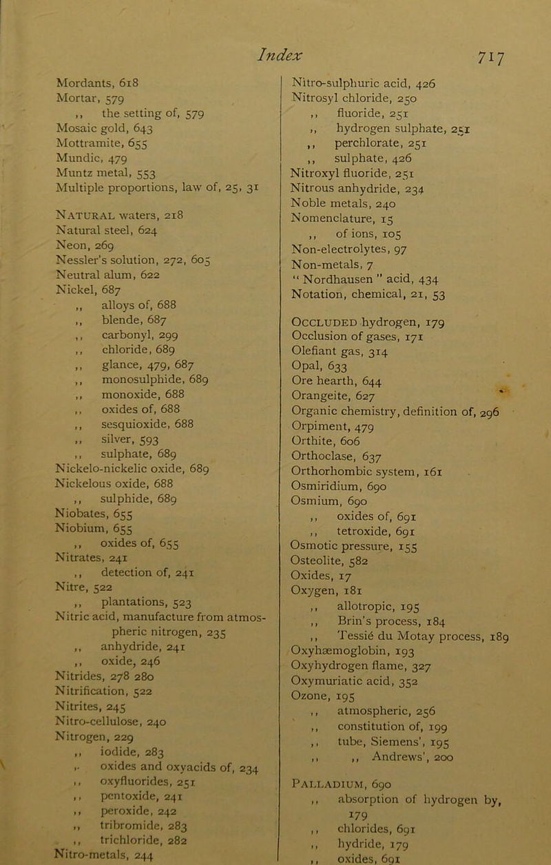 Mordants, 618 Mortar, 579 ,, the setting of, 579 Mosaic gold, 643 Mottramite, 655 Mundic, 479 Muntz metal, 553 Multiple proportions, law of, 25, 31 Natural waters, 218 Natural steel, 624 Neon, 269 Nessler’s solution, 272, 605 Neutral alum, 622 Nickel, 687 ,, alloys of, 688 ,, blende, 687 ,, carbonyl, 299 ,, chloride, 689 ,, glance, 479, 687 ,, monosulphide, 689 ,, monoxide, 688 ,, oxides of, 688 ,, sesquioxide, 688 ,, silver, 593 ,, sulphate, 689 Nickelo-nickelic oxide, 689 Nickelous oxide, 688 ,, sulphide, 689 Niobates, 655 Niobium, 655 ,, oxides of, 655 Nitrates, 241 ,, detection of, 241 Nitre, 522 ,, plantations, 523 Nitric acid, manufacture from atmos- pheric nitrogen, 235 ,, anhydride, 241 ,, oxide, 246 Nitrides, 278 280 Nitrification, 522 Nitrites, 245 Nitro-cellulose, 240 Nitrogen, 229 ,, iodide, 283 ,. oxides and oxyacids of, 234 ., oxyfluorides, 251 ,, pcntoxide, 241 ,, peroxide, 242 ,, tribromide, 283 ,, trichloride, 282 Nitro-metals, 244 Nitro-sulphuric acid, 426 Nitrosyl chloride, 250 ,, fluoride, 251 ,, hydrogen sulphate, 251 ,, perchlorate, 251 ,, sulphate, 426 Nitroxyl fluoride, 251 Nitrous anhydride, 234 Noble metals, 240 Nomenclature, 15 ,, of ions, 105 Non-electrolytes, 97 Non-metals, 7 “ Nordhausen ” acid, 434 Notation, chemical, 21, 53 Occluded hydrogen, 179 Occlusion of gases, 171 Olefiant gas, 314 Opal, 633 Ore hearth, 644 Orangeite, 627 Organic chemistry, definition of, 296 Orpiment, 479 Orthite, 606 Orthoclase, 637 Orthorhombic system, 161 Osmiridium, 690 Osmium, 690 ,, oxides of, 691 ,, tetroxide, 691 Osmotic pressure, 155 Osteolite, 582 Oxides, 17 Oxygen, 181 ,, allotropic, 195 ,, Brin’s process, 184 ,, Tessid du Motay process, 189 Oxyhaemoglobin, 193 Oxyhydrogen flame, 327 Oxymuriatic acid, 352 Ozone, 195 ,, atmospheric, 256 ,, constitution of, 199 ,, tube, Siemens’, 195 ,, ,, Andrews’, 200 Palladium, 690 ,, absorption of hydrogen by, 179 ,, chlorides, 691 ,, hydride, 179 ,, oxides, 691