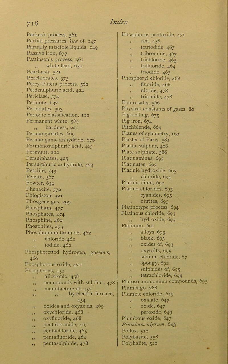 Parkes’s process, 561 Partial pressures, law of, 147 Partially miscible liquids, 149 Passive iron, 677 Pattinson’s process, 561 ,, white lead, 650 Pearl-ash, 521 Perchlorates, 375 Percy-Patera process, 562 Perdisulphuric acid, 424 Periclase, 574 Peridote, 637 Periodates, 393 Periodic classification, 112 Permanent white, 589 ,, hardness, 221 Permanganates, 669 Permanganic anhydride, 670 . Permonosulphuric acid, 425 Permutit, 222 Persulphates, 425 Persulphuric anhydride, 424 Petalite, 543 Petzite, 567 Pewter, 639 Phenacite, 572 Phlogiston, 321 Phosgene gas, 299 Phospham, 477 Phosphates, 474 Phosphine, 460 Phosphites, 473 Phosphonium bromide, 462 ,, chloride, 462 ,, iodide, 462 Phosphoretted hydrogen, gaseous, 460 Phosphorous oxide, 470 Phosphorus, 451 ,, allctropic, 458 ,, compounds with sulphur, 478 ,, manufacture of, 452 ,, ,, by electric furnace, 454 ,, oxides and oxyacids, 469 ,, oxychloride, 468 ,, oxyfluoride, 468 ,, pentabromide, 4^7 ,, pentachloride, 465 ,, peniafluoride, 464 ,5 pentasulphide, 478 Phosphorus pentoxide, 471 ,, red, 458 ,, tetriodide, 467 ,, tribromide, 467 ,, trichloride, 465 ,, trifluoride, 464 ,, triodide, 467 Phosphoryl chloride, 468 ,, fluoride, 468 ., nitride, 478 ,, triamide, 478 Photo-salts, 566 Physical constants of gases, 80 Pig-boiling, 675 Pig iron, 674 Pitchblende, 664 Planes of symmetry, 160 Plaster of Paris, 581 Plastic sulphur, 406 Plate sulphate, 386 Platinamines, 695 Platinates, 693 Platinic hydroxide, 693 ,, chloride, 694 Platiniridium, 690 Platino-chlorides, 693 ,, cyanides, 695 ,, nitrites, 695 Platinotype process, 694 Platinous chloride, 693 ,, hydroxide, 693 Platinum, 691 ,, alloys, 693 ,, black, 693 ,, oxides of, 693 ,, oxysalts, 695 ,, sodium chloride, 67 ,, spongy, 692 ,, sulphides of, 695 ,, tetrachloride, 694 Platoso-ammoniuiu compounds, 695 Plumbago, 288 Plumbic chloride, 649 ,, oxalate, 647 ,, oxide, 647 ,, peroxide, 649 Plumbous oxide, 647 PlumbufH nigrum, 643 Pollux, 510 Polybasite, 558 Polyhalite, 520