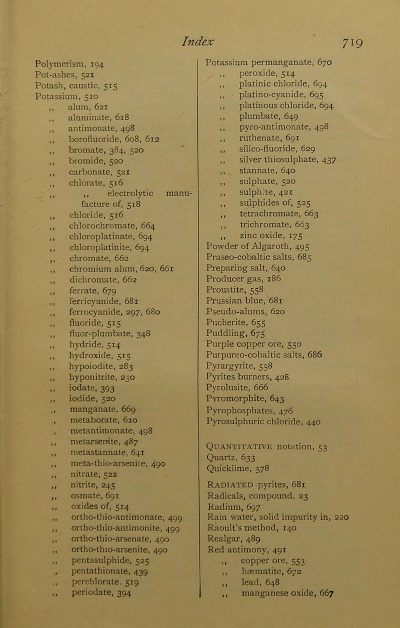 71 Polymerism, 194 Pot-ashes, 521 Potash, caustic, 515 Potassium, 510 ,, alum, 621 ,, aluminate, 618 ,, antimonate, 498 ,, borofluoride, 608, 612 ,, bromate, 384, 520 ,, bromide, 520 ,, carbonate, 521 ,, chlorate, 516 ,, ,, electrolytic manu- facture of, 518 ,, chloride, 516 ,, chlorochromate, 664 ,, chloroplatinate, 694 ,, chloroplatinite, 694 ,, chromate, 662 ,, chromium alum, 620, 661 ,, dichromate, 662 ,, ferrate, 679 ,, ferricyanide, 681 ,, ferrocyanide, 297, 680 ,, fluoride, 515 ,, fluor-plumbate, 348 ,, hydride, 514 ,, hydroxide. 515 ,, hypoiodite, 283 ,, hyponitrite, 250 ,, iodate, 393 ,, iodide, 520 ,, manganate, 669 , metaborate, 610 :, metantimonate, 498 ,, metarsenite, 487 ,, nietastannate, 641 ,, meta-thio-arsenite, 490 ,, nitrate, 522 ,, nitrite, 245 ,, osmate, 691 ,, oxides of, 514 ,, ortho-thio-antimonate, 499 ,, ortho-thio-antimonite, 499 ,, ortho-thio-arsenate, 490 ,, ortho-thio-arsenite, 490 ,, pentasulphide, 525 , pentathionate, 439 ,, perchlorate. 519 ,, periodate, 394 Potassium permanganate, 670 ,, peroxide, 514 ,, platinic chloride, 694 ,, • platino-cyanide, 695 ,, platinous chloride, 694 ,, plumbate, 649 ,, pyro-antimonate, 498 ,, ruthenate, 691 ,, silico-fluoride, 629 ,, silver thiosulphate, 437 ,, stannate, 640 ,, sulphate, 520 ,, sulphite, 421 ,, sulphides of, 525 ,, tetrachromate, 663 ,, trichromate, 663 ,, zinc oxide, 175 Powder of Algaroth, 495 Praseo-cobaltic salts, 685 Preparing salt, 640 Producer gas, 186 Proustite, 558 Prussian blue, 681 Pseudo-alums, 620 Pucherite, 655 Puddling, 675 Purple copper ore, 550 Purpureo-cobaltic salts, 686 Pyrargyrite, 558 Pyrites burners, 428 Pyrolusite, 666 Pyromorphite, 643 Pyrophosphates, 476 Pyrosulphuric chloride, 440 Quantitative notation, 53 Quartz, 633 Quicklime, 578 Radiated pyrites, 681 Radicals, compound, 23 Radium, 697 Rain water, solid impurity in, 220 Raoult’s method, 140 Realgar, 489 Red antimony, 491 ,, copper ore, 553 ,, haematite, 672 ,, lead, 648 ,, manganese oxide, 667