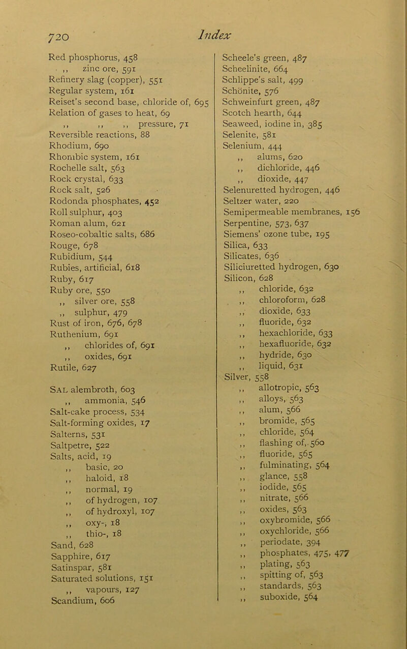 Red phosphorus, 458 ,, zinc ore, 591 Refinery slag (copper), 551 Regular system, 161 Reiser’s second base, chloride of, 695 Relation of gases to heat, 69 ,, ,, ,, pressure, 71 Reversible reactions, 88 Rhodium, 690 Rhombic system, 161 Rochelle salt, 563 Rock crystal, 633 Rock salt, 526 Rodonda phosphates, 452 Roll sulphur, 403 Roman alum, 621 Roseo-cobaltic salts, 686 Rouge, 678 Rubidium, 544 Rubies, artificial, 618 Ruby, 617 Ruby ore, 550 ,, silver ore, 558 ,, sulphur, 479 Rust of iron, 676, 678 Ruthenium, 691 ,, chlorides of, 691 ,, oxides, 691 Rutile, 627 Sal alembroth, 603 ,, ammonia, 546 Salt-cake process, 534 Salt-forming oxides, 17 Salterns, 531 Saltpetre, 522 Salts, acid, 19 ,, basic, 20 ,, haloid, 18 ,, normal, 19 ,, of hydrogen, 107 ,, of hydroxyl, 107 ,, oxy-, 18 ,, thio-, 18 Sand, 628 Sapphire, 617 Satinspar, 581 Saturated solutions, 151 ,, vapours, 127 Scandium, 606 Scheele's green, 487 Scheelinite, 664 Schlippe’s salt, 499 Schonite, 576 Schweinfurt green, 487 Scotch hearth, 644 Seaweed, iodine in, 385 Selenite, 581 Seleniurn, 444 ,, alums, 620 ,, dichloride, 446 ,, dioxide, 447 Selenuretted hydrogen, 446 Seltzer water, 220 Semipermeable membranes, 156 Serpentine, 573, 637 Siemens’ ozone tube, 195 Silica, 633 Silicates, 636 Siliciuretted hydrogen, 630 Silicon, 628 chloride, 632 chloroform, 628 dioxide, 633 fluoride, 632 hexachloride, 633 hexafluoride, 632 hydride, 630 liquid, 631 Silver, 558 allotropic, 563 alloys, 563 alum, 566 bromide, 565 chloride, 564 flashing of,. 560 fluoride, 565 fulminating, 564 glance, 558 iodide, 565 nitrate, 566 oxides, 563 oxybromide, 566 oxychloride, 566 periodate, 394 phosphates, 475, 477 plating, 563 spitting of, 563 standards, 563 suboxide, 564
