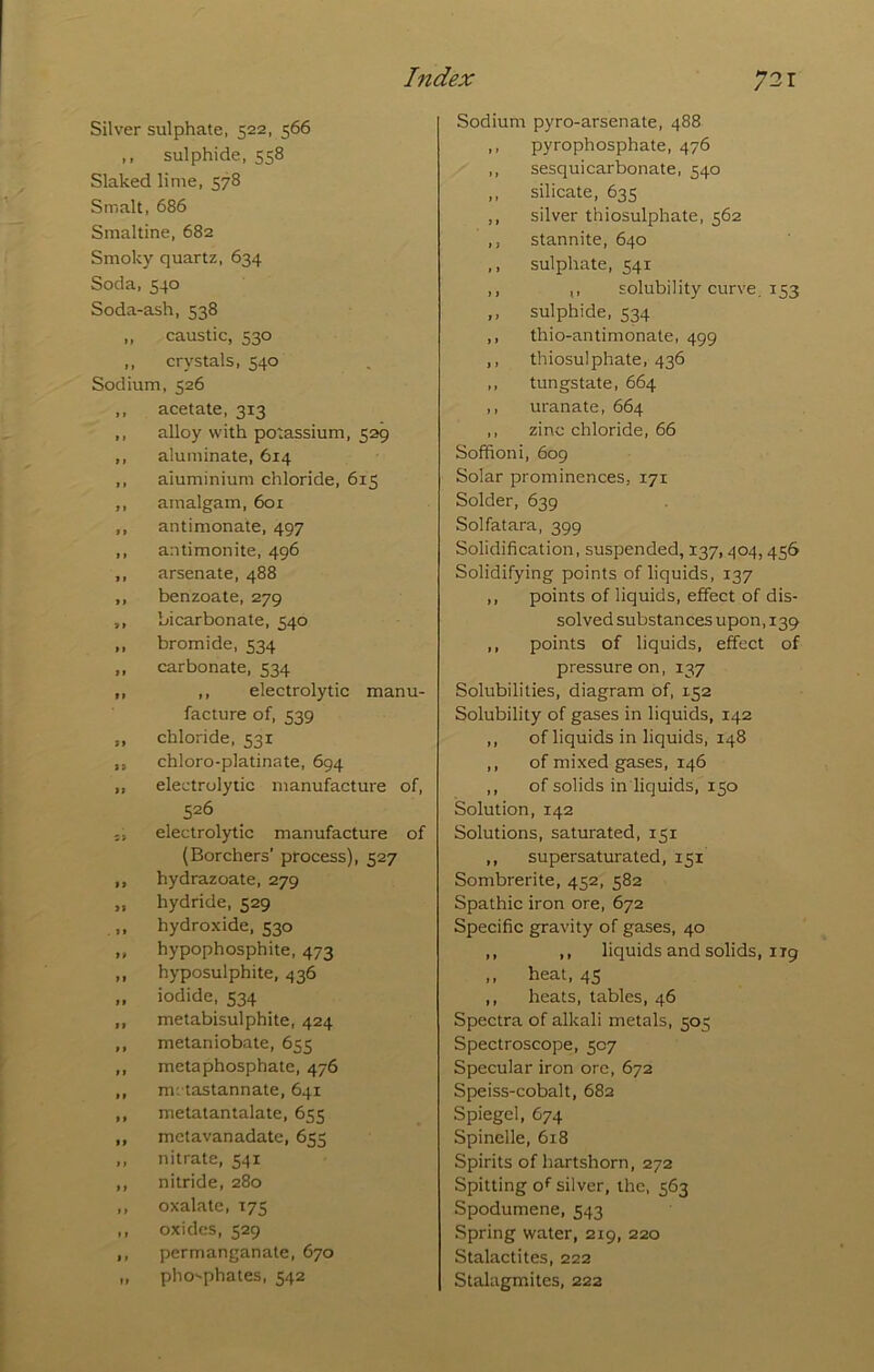 Silver sulphate, 522, 566 ,, sulphide, 558 Slaked lime, 578 Smalt, 686 Smaltine, 682 Smoky quartz, 634 Soda, 540 Soda-ash, 538 „ caustic, 530 ,, crystals, 540 Sodium, 526 ,, acetate, 313 ,, alloy with potassium, 529 ,, aluminate, 614 ,, aluminium chloride, 615 ,, amalgam, 601 ,, antimonate, 497 ,, antimonite, 496 ,, arsenate, 488 ,, benzoate, 279 ,, bicarbonate, 540 „ bromide, 534 ,, carbonate, 534 ,, ,, electrolytic manu- facture of, 539 „ chloride, 531 ,, chloro-platinate, 694 „ electrolytic manufacture of, 526 ;s electrolytic manufacture of (Borchers' process), 527 ,, hydrazoate, 279 „ hydride, 529 ,, hydroxide, 530 ,, hypophosphite, 473 ,, hyposulphite, 436 „ iodide, 534 ,, metabisulphite, 424 ,, metaniobate, 655 ,, metaphosphate, 476 ,, m-. tastannate, 641 ,, metatantalate, 655 ,, metavanadate, 655 ,, nitrate, 541 ,, nitride, 280 ,, oxalate, 175 ,, oxides, 529 ,, permanganate, 670 „ pho'-phates, 542 Sodium pyro-arsenate, 488 ,, pyrophosphate, 476 ,, sesquicarbonate, 540 ,, silicate, 635 ,, silver thiosulphate, 562 ,, stannite, 640 ,, sulphate, 541 ,, ,, solubility curve, 153 ,, sulphide, 534 ,, thio-antimonate, 499 ,, thiosulphate, 436 ,, tungstate, 664 ,, uranate, 664 ,, zinc chloride, 66 Soffioni, 6og Solar prominences, 171 Solder, 639 Solfatara, 399 Solidification, suspended, 137,404,456 Solidifying points of liquids, 137 ,, points of liquids, effect of dis- solved substances upon, 139 ,, points of liquids, effect of pressure on, 137 Solubilities, diagram of, 152 Solubility of gases in liquids, 142 ,, of liquids in liquids, 148 ,, of mixed gases, 146 ,, of solids in liquids, 150 Solution, 142 Solutions, saturated, 151 ,, supersaturated, 151 Sombrerite, 452, 582 Spathic iron ore, 672 Specific gravity of gases, 40 ,, ,, liquids and solids, 119 ,, heat, 45 ,, heats, tables, 46 Spectra of alkali metals, 505 Spectroscope, 507 Specular iron ore, 672 Speiss-cobalt, 682 Spiegel, 674 Spinelle, 618 Spirits of hartshorn, 272 Spitting of silver, the, 563 Spodumene, 543 Spring water, 219, 220 Stalactites, 222 Stalagmites, 222