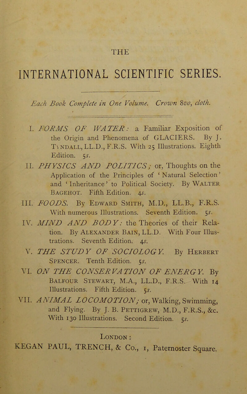 THE INTERNATIONAL SCIENTIFIC SERIES. Each Book Complete in One Volume. Crown Svo, cloth. I. FORMS OF WA TER: a Familiar Exposition of the Origin and Phenomena of GLACIERS. By J. T\ ndall, LL.D., F.R.S. With 25 Illustrations. Eighth Edition. $s. II. PHYSICS AND POLITICS; or, Thoughts on the Application of the Principles of ‘Natural Selection’ and ‘ Inheritance ’ to Political Society. By Walter Bagehot. Fifth Edition. 4s. III. FOODS. By Edward Smith, M.D., LL.B., F.R.S. With numerous Illustrations. Seventh Edition. 5-y. IV. MIND AND BODY: the Theories of their Rela- tion. By Alexander Bain, LL.D. With Four Illus- trations. Seventh Edition. 4s. V. THE STUDY OF SOCIOLOGY. By Herbert Spencer. Tenth Edition. 5^. VI. ON THE CONSERVATION OF ENERGY. By Balfour Stewart, M.A., LL.D., F.R.S. With 14 Illustrations. Fifth Edition. $s. VII. ANIMAL L0COMOTLON; or, Walking, Swimming, and Flying. By J. B. Pettigrew, M.D., F.R.S., &c. With 130 Illustrations. Second Edition. 5^. London: