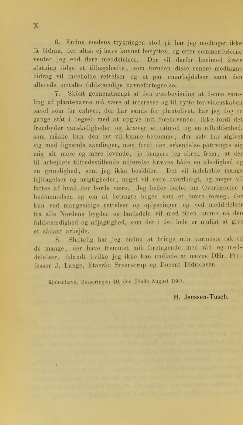 6. Endnu medens trykningen stod på har jeg modtaget ikke få bidrag, der altså ej have kunnet benyttes, og efter sommerferierne venter jeg end flere meddelelser. Der vil derfor henimod årets slutning følge et tillægshæfte, som foruden disse senere modtagne bidrag vil indeholde rettelser og et par omarbejdelser samt den allerede omtalte fuldstæudige navnefortegnelse. 7. Skønt gennemtrængt af den overbevisning at denne sam- ling af plantenavne må være af interesse og til nytte for videnskaben såvel som for enhver, der har sands for plantelivet, har jeg dog to gange ståt i begreb med at opgive mit forehavende: ikke fordi det frembyder vanskeligheder og kræver et tålmod og en udholdenhed, som måske kun den ret vil kunne bedømme, der selv har afgivet sig med lignende samlinger, men fordi den erkendelse påtrængte sig mig alt mere og mere levende, jo længere jeg skred frem, at der til arbejdets tilfredsstillende udførelse kræves både en alsidighed og en grundighed, som jeg ikke besidder. Det vil indeholde mange fejltagelser og urigtigheder, noget vil være overflødigt, og meget vil fattes af hvad der borde være. Jeg beder derfor om Overbærelse i bedømmelsen og om at betragte bogen som et første forsøg, der kun ved mangesidige rettelser og oplysninger og ved meddelelser fra alle Nordens bygder og landsdele vil med tiden kunne nå den fuldstændighed og nøjagtighed, som det i det hele er muligt at give et sådant arbejde. 8. Sluttelig har jeg endnu at bringe min varmeste tak til de mange, der have fremmet mit foretagende med råd og med- delelser, iblandt hvilke jeg ikke kan undlade at nævne DHr. Pro- fessor .1. Lange, Etasråd Steenstrup og Docent Didrichsen. Kjøbenhavri, Dosseringen 40, den 22nde August 1867. H. Jenssen-Tusch. t