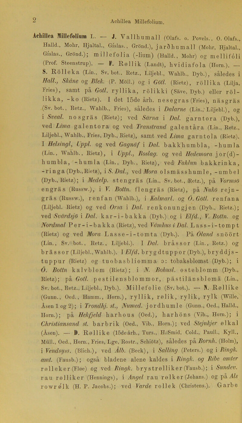 Achillea Millefolium. Achillea Millefolium L. — J. Vallhumall (Olafs. o. Povels., O. Olafs., Halid., Molir, Hjaltal., Gi'slas., Grond.), jarShumall (Mohr, Hjaltal., Gislas., Grond.); millefolia (-lium) (Ualld., Mohr) og mellifoli (Prof. Steenstrup). — F. RøUik (Landt), hvidiafola (Horn.). — S. Rolleka (Lin., Sv. bot., Retz., Liljebi., Wahlb., Dyb.), således i Hall., S/idne og Blek. (P. Moll.) og i Gtitl. (Rietz), rollika (Lilja, Fries), samt pa Golf. ryllika, rolikki (Save, Dyb.) eller rol- likka, -ko (Rietz). I det 15de arh. n es egras (Fries), nåsgrås (Sv. bot., Retz., Wahlb., Fries), således i Dalarne (Lin.,-Liljebi.), og i Sveal. nosgrås (Rietz); ved Sårna i Dal. garntora (Dyb.), ved Lima galentora og ved Transirand galentåra (Lin., Retz., Liljebi., Wahlb., Fries, Dyb., Rietz), samt ved Lima garntola (Rietz). I Helsingl, ippl. og ved Gagnåf i Dal. bakkhumbla, -humla (Lin., Wahlb., Rietz), i Uppl., Roslag. og ved Hedemora jor(d)- humbla, -humla (Lin., Dyb., Rietz), ved Fahlun bakkrinka, - r i n g a (Dyb., Rietz), i S. Dal., ved Mora o 1 s m å s s h u m 1 e, - u m b e 1 (Dyb., Rietz); i Medelp. stengrås (Lin., Sv. bot,, Retz.), på Vormsti engrås (Russw.), i V. Rolin. flengrås (Rietz), på Nukti rejn- gras (Russw.), ren fan (Wahlb.), i Kalmarl. og 6. Gtitl. renfa na (Liljebi. Rietz) og ved Orsa i Dal. renkonungjen (Dyb., Rietz.); ved Svårdsjti i Dal. kar-i-bakka (Dyb.) og i El/d., V. Boltn. og Nordmal Per-i-bakka (Rietz), ved Våmhus i Dal. Lass-i-tompt (Rietz) og ved Mora Lasse-i-tomta (Dyb.). På Oland snoort (Lin., Sv. bot., Retz., Liljebi.). 1 Dal. bl'åssor (Lin., Retz.) og bråssor (Liljebi.,Wahlb.). I Elfd. brygdtuppor (Dyb.), bryddjs- t up pur (Rietz) og t u o b as b 1 i om m a o: tobaksblomst (Dyb.); i O. Rolin kalvblom (Rietz); i N. Rohusl. osteblomm (Dyb., Rietz); på Goli. pestilensblommor, pas ti lånsbi omå (Lin., Sv. bot., Retz., Liljebi., Dyb.). Millefolie (Sv. bot.). — Pi. Røllike (Gunn., Oed., Hamm., Horn.), ryllik, rølik, rylik, rylk (Wille, Åsen log 2); i Trondhj. st., Namcd. jordhumle (Gunn., Oed., Halid., Horn.); på Hekfjeld liarhous (Oed.), harhons (Vib., Horn.); i Christiansand st. barbrik (Oed., Vib., Horn.); ved Stejnkjer ølkal (Åsen). — 1). Røllike (15deårh., Turs., HiSraid, Cold., Pauli., Kyll., Miill., Oed., Horn., Fries, Lge, Rostr., Schiotz), saledes pa Rornll. (Holm), i Vendsyss. (Blich.), ved Å/b. (Beck), i Salling (Peters.) og i Ringk. amt. (Fausb.); også bladene alene kaldes i Ringk. og Ribe amter rølleker (FJoe) og ved Ringk. brystrølliker (Fausb.); i Sundev. rau rølliker (Hennings), i Angel rau rø 1 ker (Johans.) og paÅ/s rowrø'lk (H. P. Jacobs.); ved Varde rollek (Christens.). Garbe