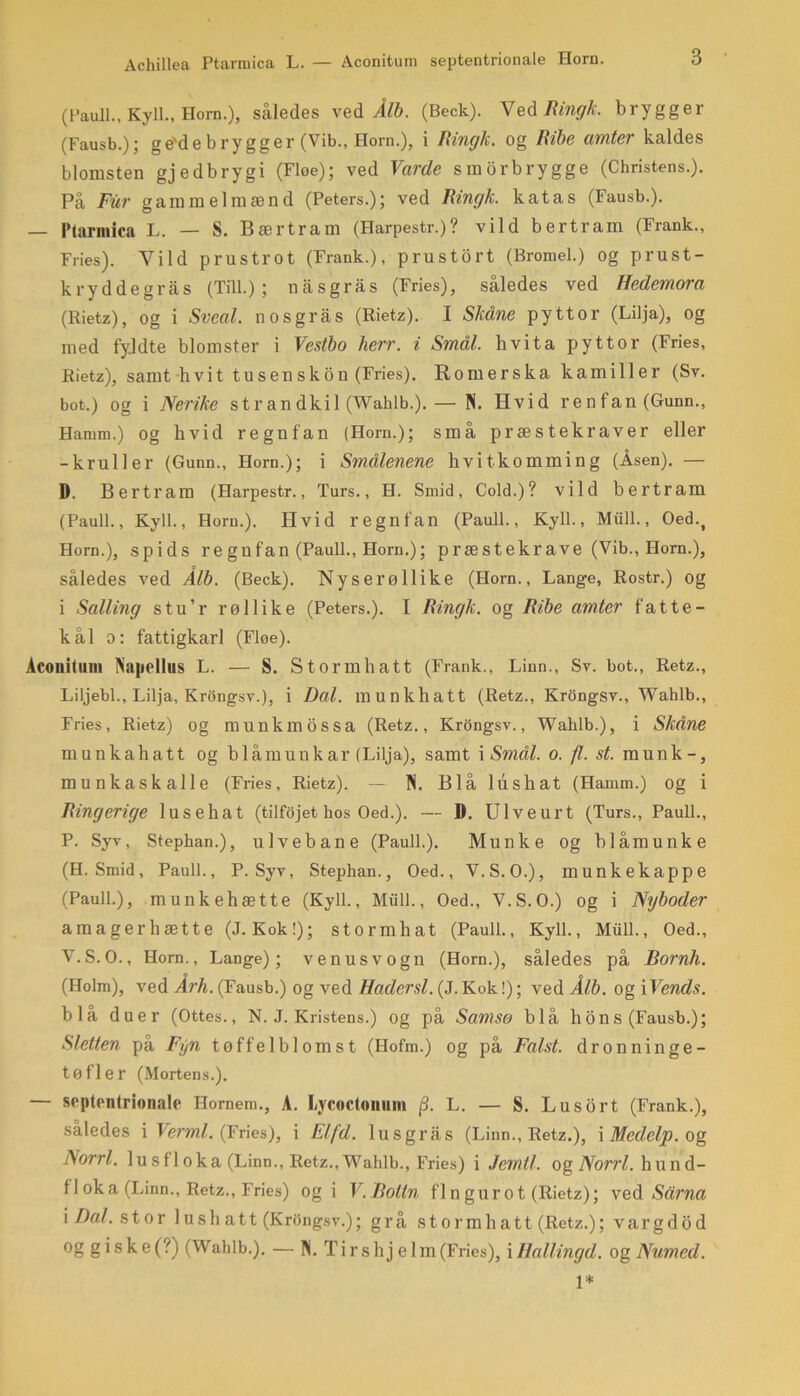 Achillea Ptarmica L. — Aconitum septentrionale Horn. (Pauli., Kyll., Horn.), således ved Ålb. (Beck). Ved Ringk. brygger (Fausb.); ge'debrygger (Vib., Horn.), i Ringk. og Ribe amter kaldes blomsten gjedbrygi (Floe); ved Varde smorbrygge (Christens.). På Fur gammelmænd (Peters.); ved Ringk. katas (Fausb.). — Ptarmica L. — S. Bærtram (Harpestr.)? vild bertram (Frank., Fries). Vild prustrot (Frank.), prustort (Bromel.) og prust- kryddegras (Till.); nasgras (Fries), således ved Hedemora (Rietz), og i Sveal. nosgras (Rietz). I Skåne pyttor (Lilja), og med fyldte blomster i Vestbo herr. i Småt. hvita pyttor (Fries, Rietz), samt h vi t tu s en sko n (Fries). Romerska kamiller (Sv. bot.) og i Nerike strandkil (Wahlb.). — N. Hvid renfan (Gunn., Hamm.) og hvid regnfan (Horn.); små præstekraver eller -kruller (Gunn., Horn.); i Smålenene hvitkomming (Åsen). — D. Bertram (Harpestr., Turs., H. Smid, Cold.)? vild bertram (Pauli., Kyll., Horn.). Hvid regn fan (Pauli., Kyll., Miill., Oed.t Horn.), spids re gufan (Pauli., Horn.); præstekrave (Vib., Horn.), således ved Ålb. (Beck). Nyse røllike (Horn., Lange, Rostr.) og i Salling stu’r røllike (Peters.). I Ringk. og Ribe amter fat te- kål o: fattigkarl (Floe). Aconitum Napellus L. — S. Stormhatt (Frank., Linn., Sv. bot., Retz., Liljebi., Lilja, Krongsv.), i Dal. munkhatt (Retz., Krongsv., Wahlb., Fries, Rietz) og munkmossa (Retz., Krongsv., Wahlb.), i Skåne munkahatt og blåmunk ar (Lilja), samt i Smal. o. fl. st. munk-, munkask alle (Fries, Rietz). — N. Blå lus hat (Hamm.) og i Ringerige lusehat (tilfojet hos Oed.). — D. Ulveurt (Turs., Pauli., P. Syv, Stephan.), ulvebane (Pauli.). Munke og blåmunke (H. Smid, Pauli., P. Syv, Stephan., Oed., V.S.O.), munke kappe (Pauli.), munkehætte (Kyll., Miill., Oed., V.S.O.) og i Nyboder amagerhætte (J. Kok!); stormhat (Pauli., Kyll., Miill., Oed., V.S.O., Horn., Lange); venusvogn (Horn.), således på Bornh. (Holm), ved Årh. (Fausb.) og ved Hadersi. {J.Kok!); ved Ålb. og Wends. blå duer (Ottes., N. J. Kristens.) og på Samso blå bons (Fausb.); Sletten på Fyn tøffelblomst (Hofm.) og på Falst. dronninge- tøfler (Mortens.). — septentrionale Ilornem., A. Lycoctoniini fi. L. — S. Lusort (Frank.), således i Ver ml. (Fries), i Elfd. lus gr as (Linn., Retz.), i Medelp. og Norri. 1 u sf 1 oka (Linn., Retz., Wahlb., Fries) i Jemtl. og Norri. hund- 11 ok a (Linn., Retz., Fries) ogi V. Boltn fin gurot (Rietz); ved Sårna \ Dal. stor lush att (Krongsv.); grå stormhatt (Retz.); vargdod og g i s k e (?) (Wahlb.). — N.Tirs hjelm (Fries), i Hallingd. og Numcd. 1*