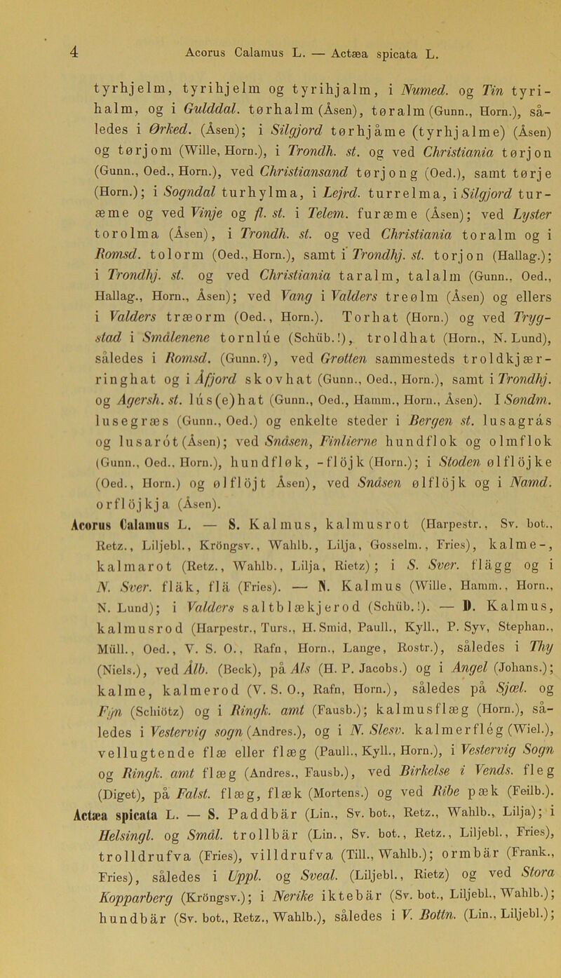tyrhjelm, tyrihjelm og tyrihjalm, i Numed. og Tin tyri- halm, og i Gulddal. tørhalm (Åsen), tøralm (Gunn., Horn.), så- ledes i Ørhed. (Åsen); i Silgjord tørhjåme (tyrhjalme) (Åsen) og tørjoni (Wille, Horn.), i Trondh. st. og ved Christiania tørjon (Gunn., Oed., Horn.), ved Christiansand tørjon g (Oed.), samt tørje (Horn.); i Sogndal turhylma, i Lejrd. turr elma, i Silgjord tur- æme og ved Vinje og fl, st. i Telem. furæme (Åsen); ved Lyster tor olma (Åsen), i Trondh, st. og ved Christiania toralm og i Rornsd. tolorm (Oed., Horn.), samt i Trondhj. st. torjon (Hallag-.); i Trondhj. st. og ved Christiania tar al m, talalm (Gunn., Oed., Hallag., Horn., Åsen); ved Vang i Valders treølm (Åsen) og ellers i Valders træ orm (Oed., Horn.). Tor hat (Horn.) og ved Tryg- stad i Smålenene torn lue (Schiib.!), troldhat (Horn., N. Lund), således i Romsd. (Gunn.?), ved Grotten sammesteds troldkjær- ringhat og i Afjord skovhat (Gunn., Oed., Horn.), samt i Trondhj. Og Agersh. st. lus(e)hat (Gunn., Oed., Hainm., Horn., Åsen). I Sondm. lusegræs (Gunn., Oed.) og enkelte steder i Bergen st. lusagrås og lusarot (Åsen); ved Sndsen, Finlierne hund flok og olmflok (Gunn., Oed., Horn.), hundfløk, - fl oj k (Horn.); i Sioden øl fl oj ke (Oed., Horn.) og ølflojt Åsen), ved Sndsen ølflojk og i Namd. orfldjkja (Åsen). Acorus Oalamus L. — S. Kai mus, kalmusrot (Harpestr., Sv. bot., Retz., Liljebi., KrOngsv., Wahlb., Lilja, Gosselm., Fries), kalilie-, kal m arot (Hetz., Wahlb., Lilja, Rietz); i S. Sver. flag g og i N. Sver. flak, flå (Fries). — N. Kal mus (Wille, Hamm., Horn., N. Lund); i Valders sal tb 1 ækj er o d (Schiib.!). — D. Kalinus, kalmusrod (Harpestr., Turs., H.Smid, Pauli., Kyll., P. Syv, Stephan., Miill., Oed., Y. S. O., Rafn, Horn., Lange, Rostr.), således i Thy (Niels.), vedi/6. (Beck), p k Als (H. P. Jacobs.) og i Angel (Johans.); kalme, kalmerod (V. S. O., Rafn, Horn.), således på Sjæl. og Fyn (Schiotz) og i Ringk. amt (Fausb.); kal mus flæg (Horn.), så- ledes i Vestervig sogn (Andres.), og i N. Slesv. kalmerflég (Wiel.), vellugtende flæ eller flæg (Pauli., Kyll., Horn.), [Vestervig Sogn og Ringk. amt flæg (Andres., Fausb.), ved Birkelse i Vends. fleg (Diget), på Falst. flæg, flæk (Mortens.) og ved Ribe pæk (Feilb.). Actæa spicata L. — S. Paddbår (Lin., Sv. bot., Retz., Wahlb., Lilja); i Helsingl. og Smal. tro 11bår (Lin., Sv. bot., Retz., Liljebi., Fries), trolldrufva (Fries), villdrufva (Till., Wahlb.); ormbår (Frank., Fries), således i Uppl. og Sveal. (Liljebi., Rietz) og ved Stora Kopparberg (Krdngsv.); i Nerike iktebår (Sv. bot., Liljebi., Wahlb.); hundbår (Sv. bot., Retz., Wahlb.), saledes i V. Botin. (Lin., Liljebi.),