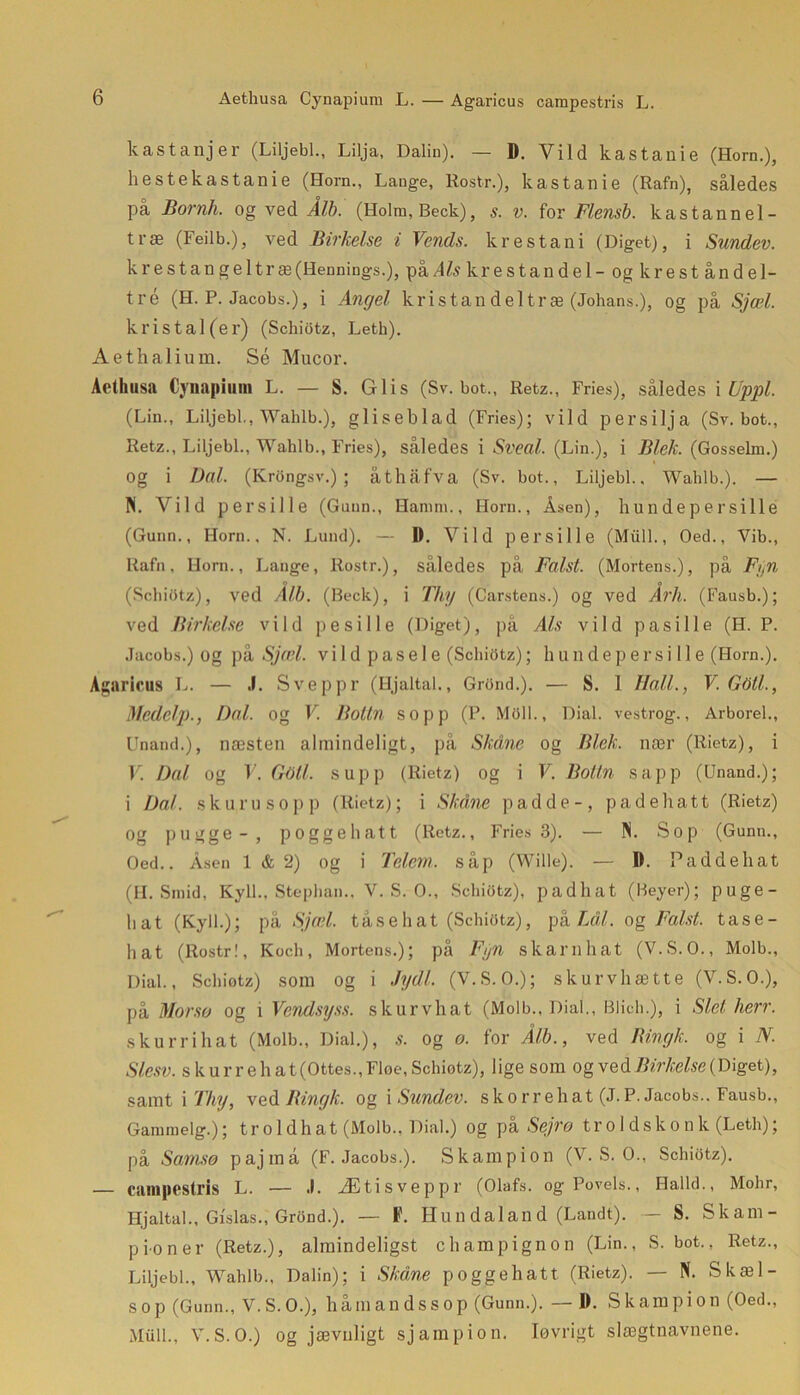 Aethusa Cynapium L. — Agaricus campestris L. kastanjer (Liljebi., Lilja, Dalin). — 1). Vild kastanie (Horn.), hestekastanie (Horn., Lange, Rosti-.), kastanie (Rafn), således på Bornh. og ved Ålb. (Holm, Beck), s. v. for Flensb. kastannel- træ (Feilb.), ved Birkelse i Vends. krestani (Diget), i Sundev. krestangeltræ(Hennings.), på Afa krestandel- og krest åndel- tré (H. P. Jacobs.), i Angel kristandeltræ (Johans.), og på Sjæl. kris tal (er) (Schiotz, Leth). Aethalium. Sé Mucor. Aethusa Cynapium L. — S. Giis (Sv. bot., Retz., Fries), således i Uppl. (Lin., Liljebi., Wahlb.), gliseblad (Fries); vild persilja (Sv. bot., Retz., Liljebi., Wahlb., Fries), således i Sveal. (Lin.), i Blek. (Gosselm.) Og i Dal. (KrOngsv.) ; åthåfva (Sv. bot., Liljebi.. Wahlb.). — Pi. Vild persille (Gunn., Hamm., Horn., Asen), liundepersi 11 e (Gunn., Horn.. N. Lund). — D. Vild persille (Miill., Oed., Vib., Rafn. Horn., Lange, Rostr.), således på Falst. (Mortens.), på Fyn (Schiotz), ved Ålb. (Beck), i Thy (Carstens.) og ved Årh. (Fausb.); ved Birkelse vild p esil le (Diget), på Als vild pas i Ile (H. P. Jacobs.) og på Sjæl. vild pasel e (Schiotz); hundepers i Ile (Horn.). Agaricus L. — .1. Sveppr (Hjaltal., GrOnd.). — S. I Hall., V.GOtl., Medelp., Dal. og V Bottn sopp (P. Mflll., Dial. vestrog., Arborel., Unand.), næsten almindeligt, på Skåne og Blek. nær (Rietz), i V. Dal og V. Gotl. supp (Rietz) og i V. Botin sapp (Unand.); i Dal. skuru sopp (Rietz); i Skåne padde-, pa de hatt (Rietz) Og pugge-, poggehatt (Retz., Fries 3). — Pi. Sop (Gunn., Oed.. Åsen 1 & 2) og i Telem. såp (Wille). — D. Paddehat (H. Smid, Kyll., Stephan., V. S. O., Schiotz), padhat (Beyer); puge- hat (Kyll.); på Sjæl. tåse hat (Schiotz), på TAL og Falst. tase- hat (Rostr!, Koch, Mortens.); på Fyn skarn hat (V.S.O., Molb., Dial., Schiotz) som og i Jydl. (V. S. O.); skurvhætte (V.S.O.), på Morsø og i Vendsyss. skurvhat (Molb., Dial., Blich.), i Slet hen. skurrihat (Molb., Dial.), s. og o. for Ålb., ved Bingk. og i N. Slesv. skurre hat (Ottes., Fløe, Schiotz), ligesom og veåBirkelse (Diget), samt i Thy, ved Bingk. og i Sundev. sko rrehat (J.P. Jacobs.. Fausb., Ganuuelg.); troldhat (Molb.. Dial.) og pi Sejrø troldskonk (Leth); på Samsø pajmå (F. Jacobs.). Skampion (V. S. O., Schiotz). — campestris L. — ,!. Ætisveppr (Olafs. ogPovels., Halld., Mohr, Hjaltal., Gislas., GrOnd.). — F. Hun dalan d (Landt). - S. Skam - pioner (Retz.), almindeligst champignon (Lin., S. bot., Retz., Liljebi., Wahlb., Dalin); i Skåne poggehatt (Rietz). — Pi. Skæl- so p (Gunn., V. S. O.), håm ands s op (Gunn.). — I). Skampion (Oed., Miill., V.S.O.) og jævnligt sjampion. løvrigt slægtnavnene.