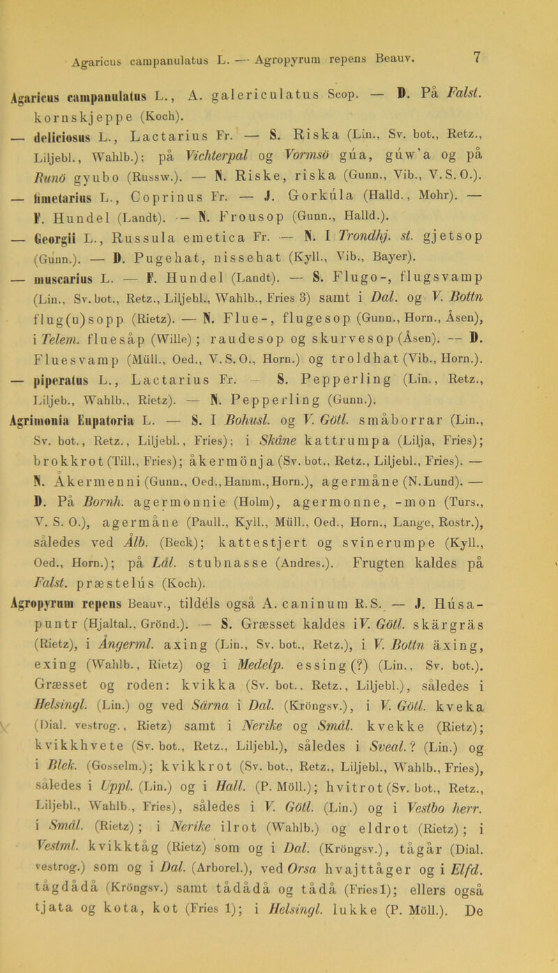 Agaricus campanulatus L. — Agropyrum repens Beauv. Agaricus campanulatus L., A. galericulatus Scop. — D. På Falst. kornskjeppe (Koch). — dcliciosus L., Lactarius Fr. — S. Riska (Lin., Sv. bot., Retz., Liljebi., Wahlb.); på Vichterpal og VormsO gua, guw’a og på Rund gyubo (Russw.). — Pi. Riske, riska (Gunn., Yib., V.S.O.). — Iinietarius L., C o pr i nus Fr. — J. Gorkula (Haild., Mohr). — F. Hun del (Landt). - Pi. Frous op (Gunn., Haild.). — Oeorgii L., Ru s s ula emetica Fr. — Pi. I Trondhj. st. gjetsop (Gunn.). — D. Pugebat, nissehat (Kyll., Vib., Bayer). — muscarius L. — F. Hundel (Laudt). — S. Flugo-, fl ug s vamp (Lin., Sv. bot., Retz., Liljebi., Wahlb., Fries 3) samt i Dal. og V. liottn flug(u)sopp (Rietz). — Pi. Flue-, fluge sop (Gunu., Horn., Åsen), i Telem. fluesåp (Wille); raudesop og skurves op (Åsen). — D. Fluesvamp (Miill., Oed., V.S.O., Horn.) og tro 1 dhat (Vib., Horn.). — pipcratus L., Lactarius Fr. — S. Pep perl in g (Lin., Retz., Liljeb., Wahlb., Rietz). — Pi. Pep perlin g (Gunn.). Agrimonia Eupatoria L. — S. I Bohusl. og V. GOtl. s måb or rar (Lin., Sv. bot., Retz., Liljebi., Fries); i Skåne kattrumpa (Lilja, Fries); brokkrot (Till., Fries); åkermonj a (Sv. bot., Retz., Liljebi., Fries). — Pi. Akermeuni (Gunn., Oed.,Hamm.,Horn.), agermane (N.Lund). — D. På Bornh. agermonnie (Holm), agermonne, -mon (Turs., V. S. O.), agermåne (Pauli., Kyll., Miill., Oed., Horn., Lange, Rostr.), saledes ved Alb. (Beck); katte stjert og svinerumpe (Kyll., Oed., Horn.); på Lål. stub nasse (Andres.). Frugten kaldes på Falst. præstelus (Koch). Agropyrum repens Beauv., tildels også A. caninum R.S. — J. Husa- puntr (Hjaltal., Grond.). — S. Græsset kaldes iV. Goti. skargrås (Rietz), i Angermi. axing (Lin., Sv. bot., Retz.), i V. Bottn åxing, exing (Wahlb., Rietz) og i Medelp. essing(?) (Lin., Sv. bot.). Græsset og roden: kvikka (Sv. bot.. Retz., Liljebi.), således i Helsingl. (Lin.) og ved Sårna i Dal. (Krongsv.), i V. Gotl. kveka (Dial. vestrog., Rietz) samt i Nerike og Smål. kvekke (Rietz); kvikkhvete (Sv. bot., Retz., Liljebi.), således i Sveal/t (Lin.) og i Blek. (Gosselm.); kvikkrot (Sv. bot., Retz., Liljebi., Wahlb., Fries), saledes i Uppl. (Lin.) og i Hall. (P.M011.); h vitrot (Sv. bot., Retz., Liljebi., Wahlb-, Fries), således i V. GOll. (Lin.) og i Vestbo Ixerr. i Smål. (Rietz); i Nerike ilrot (Wahlb.) og el drot (Rietz); i Vestmi. kvikktåg (Rietz) som og i Dal. (Krongsv.), tåg år (Dial. vestrog.) som og i Dal. (Arborel.), ved Orsa hvaj ttåger og i Elfd. tågdådå (Krongsv.) samt tådådå og tådå (Friesl); ellers også tjata og kota, kot (Fries 1); i Helsingl. lukke (P. Miill.). De