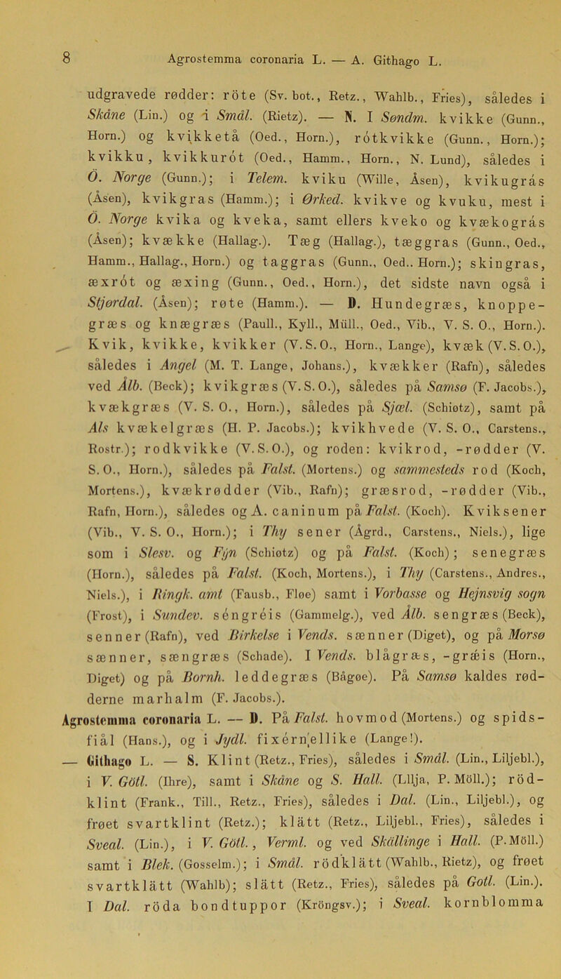 Agrostemma coronaria L. — A. Githago L. udgravede rødder: rote (Sv. bot., Retz., Wahlb., Fries), således i Skåne (Lin.) og d Smål. (Rietz). — N. I Søndm. kvikke (Gunn., Horn.) og kvikketå (Oed., Horn.), rotkvikke (Gunn., Horn.); kvikku, kvikkurot (Oed., Hamm,, Horn., N. Lund), således i O. Norge (Gunn.); i Telem. kviku (Wille, Åsen), kvikugrås (Åsen), kvikgras (Hamm.); i Ørked. kvikve og kvuku, mest i O. Norge kvika og kveka, samt ellers kveko og kvækogrås (Åsen); kvække (Hallag.). Tæg (Hallag.), tæggras (Gunn., Oed., Hamm., Hallag., Horn.) og taggras (Gunn., Oed.. Horn.); skiugras, æxrot og æxing (Gunn., Oed., Horn.), det sidste navn også i Stjørdal. (Åsen); rote (Hamm.). — D. Hundegræs, knoppe- græs Og knægræs (Pauli., Kyll., Miill., Oed., Vib., V. S. O., Horn.). Kvik, kvikke, kvikker (V.S.O., Horn., Lange), kvæk (V.S.O.), således i Angel (M. T. Lange, Johans.), kvækker (Rafn), således ved Ålb. (Beck); kvikgræs (V.S.O.), således på Samsø (F. Jacobs.), kvækgræs (V. S. O., Horn.), således på Sjæl. (Schiotz), samt på Als kvækelgræs (H. P. Jacobs.); kvikhvede (V. S. O., Carstens., Rostr.); rodkvikke (V.S.O.), og roden: kvikrod, -rødder (V. S. O., Horn.), således på Falst. (Mortens.) og sammesteds rod (Kocb, Mortens.), kvæk rødder (Vib., Rafn); græsrod, -rødder (Vib., Rafn, Horn.), således og A. caninum på Falst. (Koch). Kviksener (Vib., V. S. O., Horn.); i Thy sener (Ågrd., Carstens., Niels.), lige som i Slesv. og Fyn (Schiotz) og på Falst. (Koch); senegræs (Horn.), således på Falst. (Koch, Mortens.), i Thy (Carstens., Andres., Niels.), i Rinyk. amt (Fausb., Floe) samt i Vorbasse og Hejnsvig sogn (Frost), i Sundev. s én gr éi s (Gammclg.), ved Ålb. sengræs (Beck), sen n er (Rafn), ved Birkelse i Vends. sænner (Higet), og på Morsø sænner, sængræs (Schade). I Vends. blågræs, -græis (Horn., Higet) og på Bornh. leddegræs (BAgoe). På Samsø kaldes rød- derne marlialm (F. Jacobs.). Agrostenima coronaria L. — D. På Falst. ho vm od (Mortens.) og spids- fiål (Hans.), og i Jydl. fixérnellike (Lange!). — Githago L. — S. Klint (Retz., Fries), således i Smål. (Lin., Liljebi.), i V. Gåti. (Ihre), samt i Skåne og S. Hall. (Lllja, P. Moll.); rod- klint (Frank., Till., Retz., Fries), således i Dal. (Lin., Liljebi.), og frøet svartklint (Retz.); klatt (Retz., Liljebi., Fries), således i Sveal. (Lin.), i V. Goti., Vermi. og ved Skallinge i Hall. (P.Moll.) samt i Blek. (Gosselm.); i Smål. rodklått (Wahlb., Rietz), og frøet svartklått (Wahlb); si ått (Retz., Fries), således på Goti. (Lin.). T Dal. roda bondtuppor (KrOngsv.); i Sveal. kornblomma