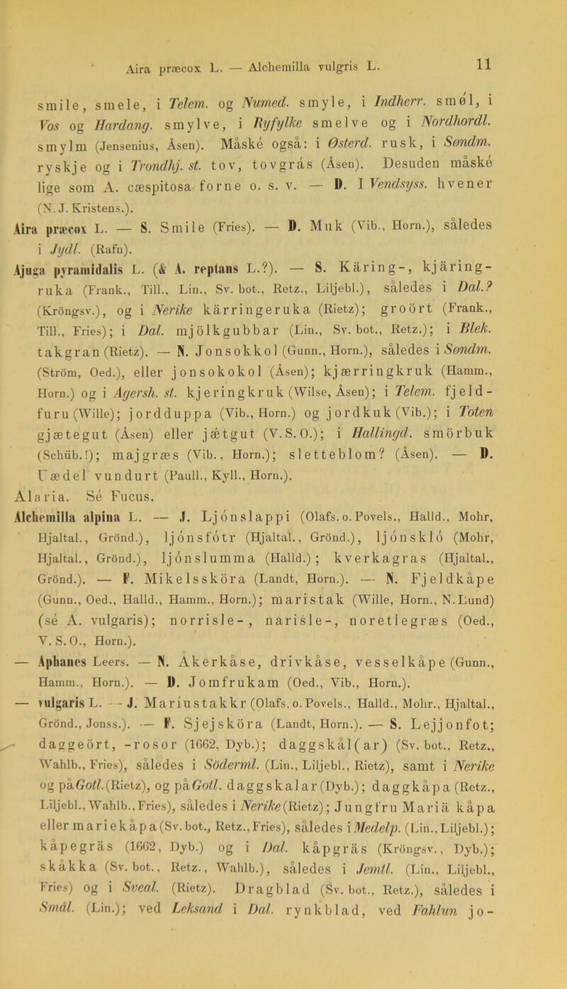 Aira præcox L. — Alcliemilla vulgris L. smile, s m e 1 e, i Telem. og Numed. s m y 1 e, i Indherr. smøl, i Vos og Har dang. smylve, i Rjfylke smelve og i Nordhordl. smylm (Jensenius, Åsen). Maske også: i Østerd. rusk, i Søndm. ryskje og i Trondhj. st. tov, tovgris (Åsen). Desuden måske lige som A. cæspitosa forne o. s. v. — 1). 1 Vendsyss. hvener (N. J. Kvistens.). Aira præcox L. — S. Smile (Fries). — D. Muk (Vib., Horn.), saledes i Jydl. (Rafn). Ajuga pyramidalis L. (& A. reptans L.?). — S. Kåring-, kjåring- ruka (Frank., Till., Lin., Sv. bot., Retz., Liljebi.), saledes i Dal.? (Krongsv.), og i Nerike kårringeruka (Rietz); groort (Frank., Till., Fries); i Dal. mjolkgubbar (Lin., Sv. bot., Retz.); i Blek. takgran (Rietz). — N. Jonsokkol (Gunn., Horn.), således i Søndm.. (Strom, Oed.), eller jonsokokol (Åsen); kj ær ringkruk (Hannn., Horn.) og i Agersh. st. kjeringkruk (Wilse, Åsen); i Telem.. fj e 1 d - furu(Wille); jordduppa (Vib., Horn.) og jordkuk (Vib.); i Toten gjætegut (Åsen) eller jætgut (V.S.O.); i Hallingd. smorbuk (Scliub.!); maj græs (Vib., Horn.); sletteblom? (Åsen). — D. Fæ del vundurt (Pauli., Kyll., Horn.). Ala ria. Sé Fucus. Alcliemilla alpinu L. — J. Lj on slap pi (Olafs. o. Povels., Halid., Mohr, Hjaltal., Grond.), ljonsfotr (Hjaltal., Grond.), lj 6 nsklo (Mohr, Hjaltal., Grond.), ljonslumma (Haild.); kverkagras (Hjaltal., Grond.). — 1'. Mikelsskora (Landt, Horn.). — IN. Fjeldkåpe (Gunn., Oed., Haild., Hannn., Horn.); maristak (Wille, Horn., N.Lund) (sé A. vulgaris); norrisle-, narisle-, noretlegræs (Oed., V. S.O., Horn.). o — Aphanes Leers. — N. Akerkåse, drivkåse, vesselkåpe (Gunn., Hamm., Horn.). — U. Jomfrukam (Oed., Vib., Horn.). — vulgaris L. —J. Mariustakkr (Olafs. o. Povels., Halid., Mohr., Hjaltal., Grdnd., Jonss.). — F. Sjejskora (Landt, Horn.). — S. Lejjonfot; daggeort, -rosor (1662, Dyb.); daggskål(ar) (Sv. bot., Retz., Wahlb., Fries), således i SOderml. (Lin., Liljebi., Rietz), samt i Nerike og p&Gotl.(Rietz), og pkGoll. daggskalar (Dyb.); daggkåpa (Retz., Liljebi., Wahlb., Fries), således i Nerike (Rietz); Jungfru Mariå kåpa eller mariekåpa(Sv.bot., Retz.,Fries), således iMedelp. (Lin.,Liljebi.); kåpegrås (1662, Dyb.) og i Dal. kapgrås (Krongsv., Dyb.); skåkka (Sv. bot., Retz., Wahlb.), således i Jemtl. (Lin., Liljebi., Fries) og i Sveal. (Rietz). Dragblad (Sv. bot., Retz.), således i Smal. (Lin.); ved Leksand i Dal. rynk bl ad, ved Fahlun jo-
