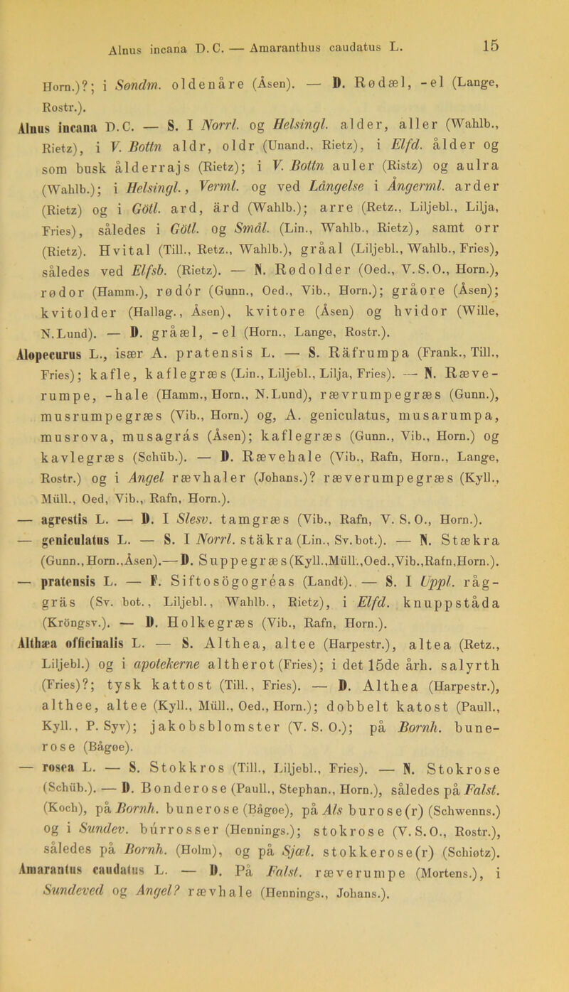 Horn.)?; i Sondm. oldenåre (Åsen). — D. Rødæl, -el (Lange, Rostr.). Aluns incana D.C. — S. I Norri. og Helsingl. alder, aller (Wahlb., Rietz), i V. Bottn al dr, oldr (Unand.. Rietz), i Elfd. alder og som busk ålderrajs (Rietz); i V. Bottn auler (Ristz) og aulra (Wahlb.); i Helsingl., Vermi. og ved Långelse i Ångerml. arder (Rietz) og i Gdtl. ard, ard (Wahlb.); arre (Retz., Liljebi., Lilja, Fries), således i Gdtl. Og Smal. (Lin., Wahlb., Rietz), samt orr (Rietz). Hvital (Till., Retz., Wahlb.), gråal (Liljebi., Wahlb., Fries), således ved Elfsb. (Rietz). — N. Rødolder (Oed., Y.S.O., Horn.), rødor (Harnm.), rødor (Gunn., Oed., Yib., Horn.); gråore (Åsen); kvitolder (Hallag., Åsen), kvitore (Åsen) og hvidor (Wille, N.Lund). — D. gråæl, -el (Horn., Lange, Rostr.). Alopecurus L., især A. pratensis L. — S. Råfrumpa (Frank., Till., Fries); kafle, k af le græs (Lin., Liljebi., Lilja, Fries). —N. Ræve- rumpe, -hale (Hamm., Horn., N.Lund), rævrumpegræs (Gunn.), musrumpegræs (Yib., Horn.) og, A. geniculatus, musarumpa, musrova, musagrås (Åsen); kaflegræs (Gunn., Vib., Horn.) og kavlegræs (Schiib.). — D. Rævehale (Vib., Rafn, Horn., Lange, Rostr.) og i Angel rævhaler (Johans.)? ræverumpegræs (Kyl!., Miill., Oed, Vib., Rafn, Horn.). — agrestis L. — D. I Slesv. tamgræs (Vib., Rafn, V. S.O., Horn.). — geniculatus L. — S. I Norri. stakra (Lin., Sv.bot.). — Pi. Stækra (Gunn.,Horn.,Åsen).— D. Suppegræs(Kyll.,Miill.,Oed.,Vib.,Rafn,Horn.). — pratensis L. — F. Siftosogogréas (Landt). — S. I Uppl. råg- gras (Sv. bot., Liljebi., Wahlb., Rietz), i Elfd. knuppståda (Krongsv.). — 1). Holkegræs (Vib., Rafn, Horn.). Althæa officinalis L. — S. Althea, altee (Harpestr.), altea (Retz., Liljebi.) og i apotekerne altherot (Fries); i det 15de årh. salyrth (Fries)?; tysk kattost (Till., Fries). — D. Althea (Harpestr.), althee, altee (Kyll., Miill., Oed., Horn.); dobbelt katost (Pauli., Kyll., P. Syv); j ak o b s bl om ster (V. S. O.); på Bornh. bune- rose (Bågoe). — rosea L. — S. Stokkros (Till., Liljebi., Fries). — N. Stokrose (Schiib.). — D. Bonderose (Pauli., Stephan., Horn.), således på Falst. (Kocb), på Bornh. buner ose (Bågøe), på Als b u r o s e (r) (Schwenns.) og i Sundev. burrosser (Hennings.); stokrose (V. S.O., Rostr.), således pa Bornh. (Holm), og på Sjæl. stokker o se (r) (Sckiøtz). Amarantus caudatus L. — D. På Falst. ræverumpe (Mortens.), i Sundeved Og Angel? rævhale (Hennings., Johans.).