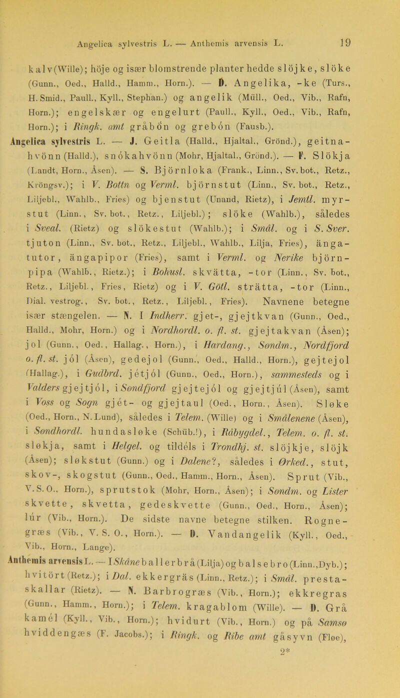 kalv(Wille); hoje og især blomstrende planter hedde slojke, sloke (Gunn., Oed., Haild., Hamm., Horn.). — D. Angelika, -ke (Turs., H. Smid., Pauli., Kyll., Stephan.) og angelik (Midi., Oed., Vib., Rafn, Horn.); engelskær og engel urt (Pauli., Kyll., Oed., Vib., Rafn, Horn.); i Ringk. amt grab o n og gr eb 6 n (Fausb.). Angelica sylvestris L. — J. Geitla (Halid., Hjaltal., Grond.), geitna- hvonn (Halid.), snokahvonn (Mohr, Hjaltal., Grund.).— F. Slokja (Landt, Horn., Asen). — S. Bjornloka (Frank., Linn., Sv.bot., Retz., KrOngsv.); i V. Bottn og Vermi. bjornstut (Linn., Sv. bot., Retz., Liljebi., Walilb., Fries) og bjenstut (Unand, Rietz), i Jemtl. myr- stut (Linn., Sv. bot., Retz., Liljebi.); sloke (Wahlb.), således i Svedt. (Rietz) og si ok es tut (Wahlb.); i Smal. og i S.Sver. tjuton (Linn., Sv. bot., Retz., Liljebi., Wahlb., Lilja, Fries), ånga- tutor, ångapipor (Fries), samt i Vermi. og Nerike bj orn- pipa (Wahlb., Rietz.); i Bohusl. skvåtta, -tor (Linn., Sv. bot., Retz., Liljebi., Fries, Rietz) og i V. Goti. stråtta, -tor (Linn., Dial. vestrog., Sv. bot., Retz., Liljebi., Fries). Navnene betegne især stængelen. — N. I Indherr. gj et-, gj ej tkvan (Gunn., Oed., Haild., Mohr, Horn.) og i Nordhonll. o. fl. st. gj ej takvan (Åsen); jol (Gunn., Oed., Hallag., Horn.), i Hardang., Sondm,., Nordfjord O.fl.st. jol (Åsen), gedej 01 (Gunn., Oed., Haild., Horn.), gejtejol iHallag.), i Gudbrd. jétjol (Gunn., Oed., Horn.), sammesteds og i Valders gj ej tj 61, i Søtid fjord gjejtejol og gj ej tjul (Åsen), samt i Voss og Sogn gjét- Og gjejtaul (Oed., Horn., Åsen). Sløke (Oed., Horn., N. Lund), således i Tel,em,. (Willej og i Smellenene (Åsen), i Søndhordl. hundasløke (Schiib.!), i Råbygdel., Telem. o. fl. st. sløkja, samt i Helgel. og tildels i Trondhj. st. slojkje, slojk (Åsen); sløkstut (Gunn.) og i Dalene?, således i Ørked., stut, skov-, skogstut (Gunn., Oed., Hamm., Horn., Åsen). Sprut (Vib., V.S.O., Horn.), sprutstok (Mohr, Horn., Åsen); i Sondm. og Lister skvette, skvetta, gedeskvette (Gunn., Oed., Horn., Åsen); lur (Vib., Horn.). De sidste navne betegne stilken. Rogne- græs (Vib., V. S. O., Horn.). — IL Vandangelik (Kyll., Oed., Vib., Horn., Lauge). Anthemis arvensisL. — lSkåneb al 1 er b r å(Lilja) og b a 1 s e b r o (Linn.,Dyb.); b \ itbrt (Retz.); i Dal. ekk er grå s (Linn., Retz.); i Smal. presta- skallar (Rietz). — N. Barbrogræs (Vib., Horn.); ekkregras (Gunn., Hamm., Horn.); i Telem.. kragablom (Wille). — 1). Grå kamel (Kyll., Vib., Horn.); hvid urt (Vib., Horn.) og på Samsø hviddengæs (T. Jacobs.); i Rmgk. og Ribe amt gå syv n (Floe), 2*