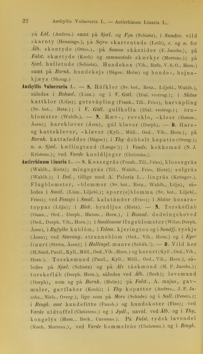 Anthyllis Yulneraria L. — Antirrhinura Linaria L. på Lål. (Andres.) samt på Sjæl. og Fyn (Schiøtz), i Sundev. vild skarnty (Hennings.), på Sejro skarrentude (Leth), s. og ø. for Ålb. skontyde (Ottes.), på Samso skån ti der (F. Jacobs.), på Falst. skær tyde (Koch) og sammesteds skærkyr (Mortens.); på Sjæl. hulletude (Schiøtz). Hundekex (Vib., Rafn, V.S.O., Horn.) samt på Bornh. hundekejs (Bågoe, Holm) og hunde-, hojna- kjæys (Skoug.) Anthyllis Yulneraria L. — S. Råfklor (Sv. bot,, Retz., Liljebi., Wahlb.), således i Bohusf. (Linn.) og i V. Gbtl. (Dial. vestrog.); i Skåne kattklor (Lilja); getevåp 1 ing (Frank., Till., Fries), harvåpling (Sv. bot., Retz.); i V. Gbtl. gullkolla (Dial. vestrog.); om- blomster (Wahlb.). -- N. Ræv-, reveklo, -kløer (Hamm., Åsen); harekløver (Åsen), gul kløver (Dorph). — 11. Hare- og katteklever, -kløver (Kyll., Miill., Oed., Vib., Horn.), på Bornh. kattafødder (Bågoe); i Thy dobbelt kopatte (Overg.); n. o. Sjæl. kællingtand (Langel); i Vends. kokke mad (N. J. Kristens.); ved Varde kno I dijeger (Christens.). Anlirrliiniiiii l.inaria L. — S. Kossegrås (Frank.,Till., Fries), klossegrås (Wahlb., Rietz); mingegrås (Till., Wahlb., Fries, Rietz); solgrås (Wahlb.); i Dal., tillige med A. Peloria L., lingrås (Krongsv.). Flugblonister, -blommor (Sv. bot., Retz., Wahlb., Lilja), så- ledes i Smal. (Linn., Liljebi.); s p o r r (e) b 1 o m m a (Sv. bot., Liljebi., Fries); ved Femsjb i Smal. ka la tand er (Fries); i Skåne husara- top par (Lilja); i Blek. brudljus (Rietz). — N. Torskeflål) (Gunn., Oed., Dorph, Hamm., Horn.), i Botnsd. dødningehoved (Oed., Dorph, Vib., Horn.); i Smålenene fl Uge bl O m S t e r (Wilse, Dorph, Åsen), i By fylke k u b 16 m, i Telem. k j e r i n g t o n ogi Sondfj. r y s kj e (Åsen); ved Slavany. stranneblom (Oed., Vib., Horn.) og i Eger I inurt (Strøm, Åsen); i Hallingd. maure (Schub.!). — 0. Vild hør (H. Smid, Pauli., Kyll., Miill., Oed.,Vib ,Horn.) og høru rt(Kyll ,Oed., Vib., Horn.). Torskemund (Pauli., Kyll., Miill., Oed., Vib., Horn.), så- ledes på Sjæl. (Schiøtz) og på Als tåskmond (H. P. Jacobs.); torske flab (Dorph, Horn.), således ved Ålb. (Beck); løvemund (Dorph), som og på Bornh. (I-Iolm); på Falst., A. raajus, gav- muler, gavflab er (Koch); i Thy kopatter (Andres., J. P. Ja- cobs., Niels., Overg.), lige som på Mors (Schade) og i Sall. (Peters.); i Bingk. amt hundefitte (Fausb.) og hundskoter (Floe); ved Varde uldtoffel (Christens.) og i Jydl., navnl. ved Ålb. og i Thy, konge lys (Horn., Beck, Carstens.). På Falst. tydsk lavendel (Koch, Mortens.), ved Varde hommelros (Christens.) og i Bingk.