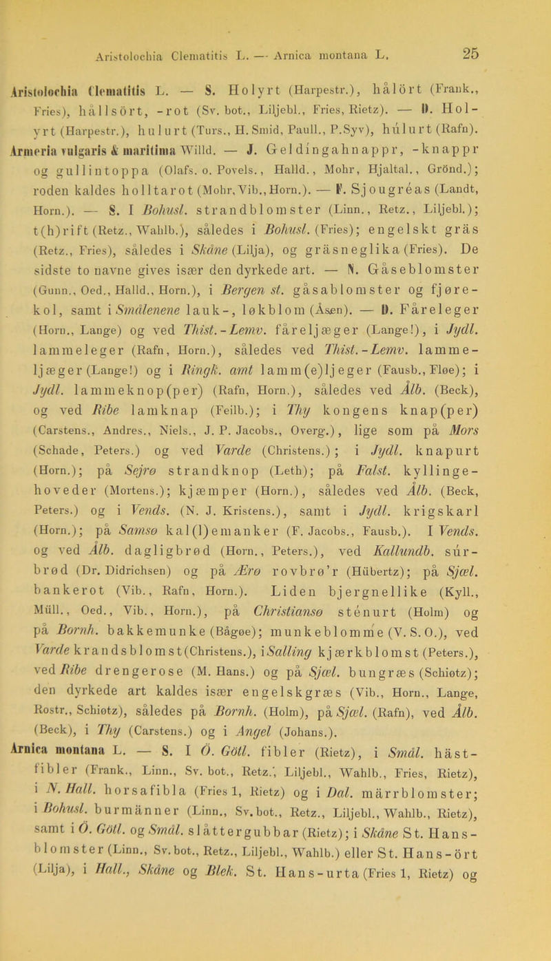 Aristolochia Cleniatitis L. — S. Holyrt (Harpestr.), hålort (Frank., Fries), hållsort, -rot (Sv. bot., Liljebi., Fries, Rietz). — 11. IIol- yrt (Harpestr.), hul urt (Turs., H.Smid, Pauli., P.Syv), hul urt (Rafn). Arme ria rulgaris & maritima Willd. — J. Gel dingahnappr, -knappr og gullintoppa (Olafs. o. Poyels., Haild., Mohr, Hjaltal., GrOnd.); roden kaldes holltarot (Mohr,Vib.,Horn.). — I)'. Sjougréas (Landt, Horn.). — S. I Bohnsl. strandbi om ster (Linn., Retz., Liljebi.); t-(h)rift (Retz., Wablb.), således i Bohusl. (Fries); engelskt gras (Retz., Fries), således i Skåne (Lilja), og grasneglika (Fries). De sidste to navne gives især den dyrkede art. — N. Gåseblomster (Gunn., Oed., Halid., Horn.), i Bergen st. gås ab l o ra s t e r og fjøre- kol, samt i Smålenene lauk-, lø kb lom (Åsen). — D. Fåreleger (Horn., Lange) og ved Thist.-Lemv. fåreljæger (Lange!), i Jydl. lammel eger (Rafn, Horn.), således ved Thist.-Lemv. lamme - ljæger (Lange!) og i Bingk. amt lamm(e)lj eger (Fausb., Fløe); i Jydl. la mm ekn op (per) (Rafn, Horn.), således ved Alb. (Beck), og ved Bibe lamknap (Feilb.); i Thy kongens knap(per) (Carstens., Andres., Niels., J. P. Jacobs., Overg.), lige som på Mors (Schade, Peters.) og ved Varde (Christens.) ; i Jydl. knapurt (Horn.); pa Sejrø strandknop (Leth); på Falst. kyllinge- hoveder (Mortens.); kjæmper (Horn.), således ved ÅIb. (Beck, Peters.) og i Vends. (N. J. Kristens.), samt i Jydl. krigskarl (Horn.); på Samso ka 1 (1)emanker (F. Jacobs., Fausb.). I Vends. og ved AIb. dagligbrød (Horn., Peters.), ved Kallundb. sur- brød (Dr. Didrichsen) og på Ærø rovbl’ø’r (Hubertz); på Sjæl. bankerot (Vib., Rafn, Horn.). Liden bjergnellike (Kyll., Miill., Oed., Vib., Horn.), på Christiansø stenurt (Holm) og på Bornh. bakkemunke (Bågøe); munkeblomme (V. S. O.), ved Varde krandsbloms t (Christens.), i Salling k j æ r k b 1 o m s t (Peters.), ved Bibe drengerose (M. Hans.) og på Sjæl. bungræs (Schiotz); den dyrkede art kaldes især engelskgræs (Vib., Horn., Lange, Rostr., Schiotz), således på Bornh. (Holm), på Sjæl. (Rafn), ved Ålb. (Beck), i Thy (Carstens.) og i Angel (Johans.). Arnica montana L. — S. I 6. Goli. fibler (Rietz), i Smål. håst- fibler (Frank., Linn., Sv. bot., Retz.', Liljebi., Wahlb., Fries, Rietz), i N. Hall. horsa fibla (fries 1, Rietz) og i Dal. marr blom ster; i Bohusl. burmanner (Linn., Sv.bot., Retz., Liljebi., Wahlb., Rietz), samt i O. Gåti. og Smal. slåttergubbar (Rietz); i Skåne St. Ilans- blomster (Linn., Sv.bot., Retz., Liljebi., Wahlb.) eller St. Hans-Ort (Lilja), i Hall., Skåne og Blek. St. Han s - urta (Fries 1, Rietz) og