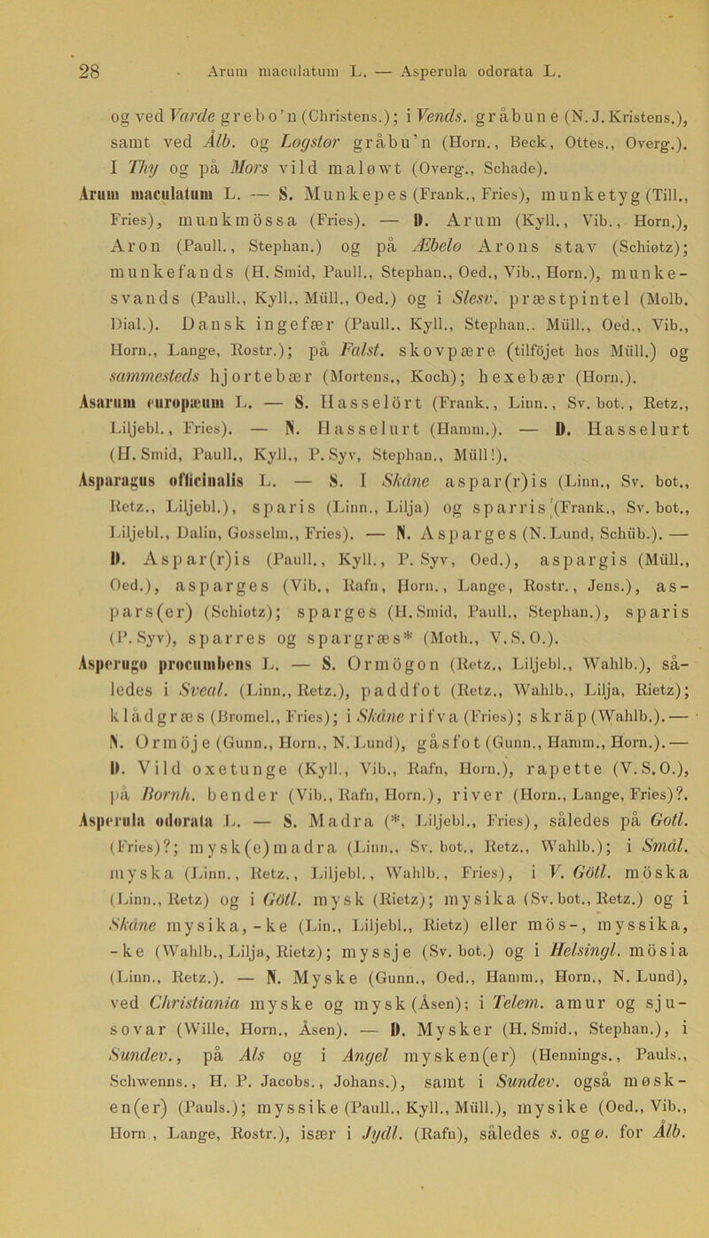 og ved Varde grebo’n (Christens.); i Vends. gråbun e (N. J. Kristen s.), samt ved Å/b. og Logstor gråbu’n (Horn., Beck, Ottes., Overg.). I Thy og på Mors vild maløwt (Overg., Schade). Arum maculatum L. — S. Munk ep es (Frank., Fries), munketyg (Till., Fries), munkmossa (Fries). — 1). Al'Uin (Kyll., Vib., Horn.), Aron (Pauli., Stephan.) og på Æbelo Arons stav (Schiøtz); munkefauds (H. Smid, Pauli., Stephan., Oed., Vib., Horn.), munke- svands (Pauli., Kyll., Miill., Oed.) og i Slesv. præstpintel (Molh. Dial.). Dansk ingefær (Pauli., Kyll., Stephan.. Miill., Oed., Vib., Horn., Lange, Rostr.); på Falst. skovpære (tilfojet hos Miill.) og sammesteds hjorte bær (Mortens., Kock); hexebær (Horn.). Asaruni curopæum L. — S. Hasselort (Frank., Linn., Sv. bot., Retz., Liljebi., Fries). — N. Hassel urt (Hanmi.). — D. Hasselurt (H.Smid, Pauli., Kyll., P. Syv, Stephan., Miill!). Asparagus »i'licinalis L. — S. I Skåne asp ar (r) i s (Linn., Sv. bot., Retz., Liljebi.), sparis (Linn., Lilja) og sp arris'(Frank., Sv. bot., Liljebi., Dalin, Gosselin., Fries). — N. Asparges (N.Lund, Sclnib.). —• II. Aspar(r)is (Pauli., Kyll., P. Syv, Oed.), aspargis (Miill., Oed.), asparges (Vib., Rafn, Horn., Lange, Rostr., Jens.), as- pars(er) (Schiotz); sparges (H.Smid, Pauli., Stephan.), sparis (P. Syv), sparres og spargræs* (Motli., V.S.O.). Aspcrugo procuinlicns L. — S. Ormogon (Retz., Liljebi., Wahlb.), så- ledes i Sveal. (Linn., Retz.), paddfot (Retz., Wahlb., Lilja, Rietz); klådgræs (Bromel., Fries); i Skåne rifva (Fries); skrap (Wahlb.).— IS. O r m oj e (Gunn., Horn., N. Lund), gås f o t (Gunn., Harnm., Horn.). — II. Vild oxetunge (Kyll., Vib., Rafn, Horn.), rapette (V.S.O.), på Iiomh. bender (Vib., Rafn, Horn.), river (Horn., Lange, Fries)?. Asperula odorala L. — S. Madra (*, Liljebi., Fries), således på Goti. (Fries)?; mysk(e)madra (Linn., Sv. bot., Retz., Wahlb.); i Smål. myska (Linn., Retz., Liljebi., Wahlb,, Fries), i V. Gdll. moska (Linn., Retz) og i Gåti. mysk (Rietz); mysika (Sv.bot., Retz.) og i Skåne mysika,-ke (Lin., Liljebi., Rietz) eller mos-, myssika, -ke (Wahlb., Lilja, Rietz); myssje (Sv. bot.) og i Helsingl. mosia (Linn., Retz.). — N. Myske (Gunn., Oed., Harnm., Horn., N.Lund), ved Christiania myske og mysk (Åsen); i Tclern. amur og sju- so var (Wille, Horn., Åsen). — D. Mysker (H.Smid., Stephan.), i Sundev., på Als og i Angel mysken(er) (Hennings., Pauls., Schwenns., H. P. Jacobs., Johans.), samt i Sundev. også møsk- en(er) (Pauls.); myssike (Pauli., Kyll., Miill.), mysike (Oed., Vib., o Horn, Lange, Rostr.), især i Jydl. (Rafu), således s. ogø. for Alb.