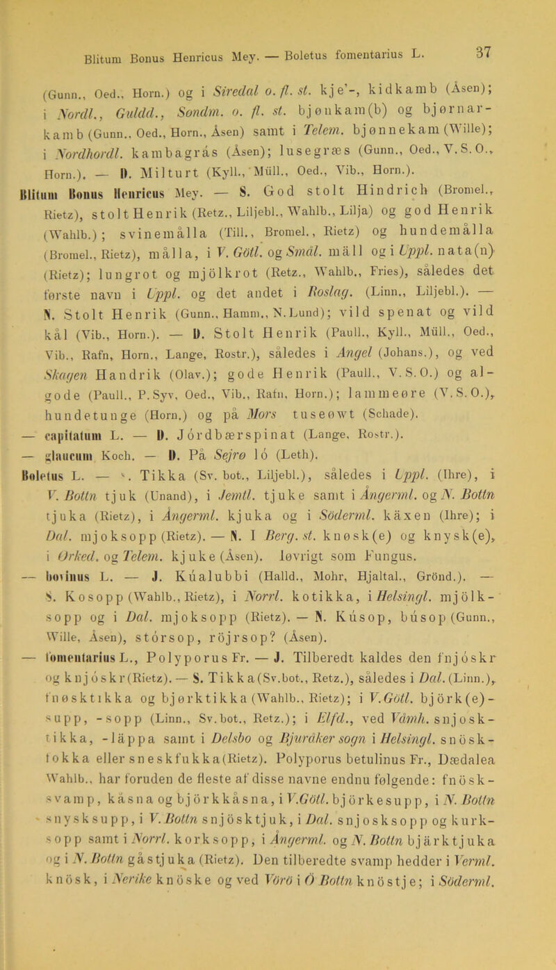Blitum Bonus Henricus Mey. — Boletus fomentarius L. (Gunn., Oed., Horn.) og i Siredal o.fl.st. kje’-, kidkamb (Åsen); i Nordi., Guldd., Søndm. o. fl. st. bjønkain(b) og bjørnar- kamb (Gunn.. Oed., Horn., Åsen) samt i Telm. bjønnekam (Wille); i Nordhordl. kambagrås (Åsen); lusegræs (Gunn., Oed., V.S. O., Horn.). — I). Milturt (Kyll., 'Miill., Oed., Vib., Horn.). lllituni Bonus Henricus Mey. — S. God stolt Hindrich (Bromel.r Rietz), stolt Henrik (Retz., Liljebi., Wahlb., Lilja) og god Henrik (Wahlb.); svinemålla (Till., Bromel., Rietz) og hundemålla (Bromel., Rietz), mål la, i V. GMl. og Smål. måli og i Uppl. nata(n> (Rietz); losn gr o t og mjolkrot (Retz., Wahlb., Fries), således det tørste navn i Uppl. og det andet i Rosing. (Linn., Liljebi.). — N. Stolt Henrik (Gunn., Hamm., N.Lund); vild spenat og vild kål (Vib., Horn.). — U. Stolt Henrik (Pauli., Kyll., Miill., Oed., Vib., Rafn, Horn., Lange, Rostr.), således i Angel (Johans.), og ved Skagen Handrik (Olav.); gode Henrik (Pauli., V.S.O.) og al- gode (Pauli., P. Syv, Oed., Vib., Rafn. Horn.); lammeøre (V.S.O.), hundetunge (Horn.) og på Mors tuseøwt (Schade). — capitatum L. — 1). Jordbærspinat (Lange, Rostr.). — glaucuin Koch. — 1). På Sejre 16 (Leth). Bulctus L. — '. Tikka (Sv. bot., Liljebi.), således i Lppl. (Ihre), i V. Botin tjuk (Unand), i .femti, tjuke samt i Ångerml. og N. Botin tjuka (Rietz), i Ångerml. kjuka og i Soderml. kåxen (Ihre); i Dal. mjoksopp (Rietz). — N. I Berg.st. knøsk(e) og knysk(e), i Or ked. og Tclern. kjuke(Åsen). løvrigt som Fungus. — Ixninus L. — J. Kualubbi (Halld., Mohr, Hjaltal., Grond.). — S. K o s o p p (Wahlb., Rietz), i Norri. kotikka, i Helsingl. mjolk- sopp og i Dal. mjoksopp (Rietz). — N. Kusop, bu s op (Gunn., Wille, Åsen), s tor S O p, rojl’SOp? (Åsen). — lomeutariusL., PolyporusFr. — J. Tilberedt kaldes den fnjoskr og k n j oskr(Rietz). — S. Ti k k a(Sv.bot., Retz.), således i Dal. (Linn.),, fnøsktikka og bjørktikka (Wahlb., Rietz); i V.Gotl. bjork(e)- supp, -sopp (Linn., Sv.bot., Retz.); i Elfd., ved Våmh. giijosk- tikka, -låppa samt i Delsbo og Bjurdker sogn i Helsingl. snosk- tokka eller sneskfukka(Rietz). Polyporus betulinus Fr., Dædalea Wahlb., har foruden de fleste af disse navne endnu følgende: fnbsk- svamp, kåsna og bjorkkåsna, i V.Gotl. bjorkesupp, i N. Boltn snysksupp,i V. Bolln s n j o s k tj u k, i Dal. s n j osksoppogku r k- s o p p samt i Norri. kor ksopp, i Ångerml. og N. Botin b j år k t j uk a og i N. Botin gåstj uka (Rietz). Den tilberedte svamp hedder i Vermi. k n o s k, i Nerike k n b s k e og ved VOrO i O Botin k n o s t j e; i Soderml.