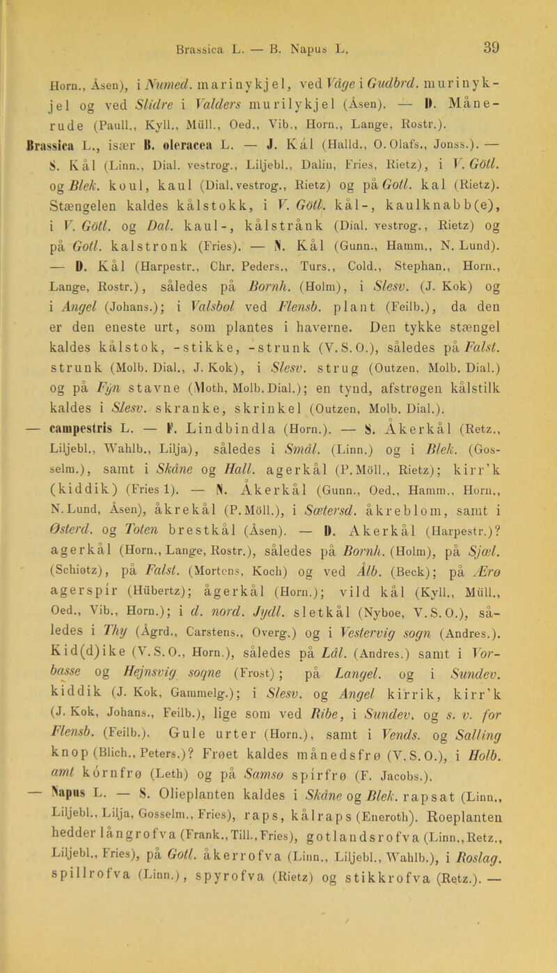 Horn., Åsen), i Numed. in a r i n y kj e 1, ved Våge i Gudbrd. ra u r i n y k - jel og ved Slidre i Valders murilykjel (Åsen). — 11. Måne- rude (Pauli., Kyll., Miill., Oed., Vib., Horn., Lange, Rostr.). Brassica L., især B. olcrncea L. — J. Kai (Haild., O.Olafs., Jonss.).— S. Kål (Linn., Dial. vestro g., Liljebi., Dalin, Fries, Rietz), i V. Gåti. Og Blek. koul, kaul (Dial. vestrog., Rietz) og på Goti. kal (Rietz). Stængelen kaldes kålstokk, i V. Gåti. kål-, kaulknab b(e), i V. GOtl. og Dal. kaul-, kålstrånk (Dial. vestrog., Rietz) og på Goti. kalstronk (Fries). — N. Kål (Gunn., Harnm., N. Lund). — D. Kål (Harpestr., Chr. Peders., Turs., Cold., Stephan., Horn., Lange, Rostr.), således på Bornh. (Holm), i Slesv. (J. Kok) og i Angel (Johans.); i Valsbol ved Flensb. plant (Feilb.), da den er den eneste urt, som plantes i haverne. Den tykke stængel kaldes kålstok, -stikke, -strunk (V.S.O.), således på Falst. strunk (Molb. Dial., J. Kok), i Slesv. strug (Outzen, Molb. Dial.) og på Fyn stavne (Moth, Molb.Dial.); en tynd, afstrøgen kålstilk kaldes i Slesv. skranke, skrinkel (Outzen, Molb. Dial.). — cainpestris L. — Lindbindla (Horn.). — S. Aker kål (Retz., Liljebi., Wahlb., Lilja), således i Smal. (Linn.) og i Blek. (Gos- selm.), samt i Skåne og Hall. agerkål (P.Moll., Rietz); kirr’k (kiddik) (Fries 1). — N. Åkerkål (Gunn., Oed., Haram., Horn,, N.Lund, Åsen), åkrekål (P.Moll.), i Sætersd. åkreblom, samt i Østerd. og Toten brestkål (Åsen). — D. Akerkål (Harpestr.)? agerkål (Horn., Lange, Rostr.), således på Bornh. (Holm), på Sjæl. (Schiotz), på Falst. (Mortens, Koch) og ved Ålb. (Beck); på Ærø agerspir (Hiibertz); ågerkål (Horn.); vild kål (Kyll., Miill., Oed., Vib., Horn.); i d. nord. Jydl. sietkål (Nyboe, V.S. O.), så- ledes i Thy (Ågrd., Carstens., Overg.) og i Vestervig sogn (Andres.). Kid(d)ike (V.S. O., Horn.), således på Lål. (Andres.) samt i Vor- basse og Hejnsvig sogne (Frost); på Langel, og i Sundev. kid dik (J. Kok, Gammelg.); i Slesv. og Angel kirrik, kirr’k (J. Kok, Johans., Feilb.), lige som ved Ribe, i Sundev. og s. v. for Flensb. (Feilb.). Gule urter (Horn.), samt i Vends. og Salling knop (Blich., Peters.)? Frøet kaldes månedsfrø (V.S.O.), i Holb. amt korn frø (Leth) og på Samsø spirfrø (F. Jacobs.). — flapus L. — S. Olieplanten kaldes i Skåne og Blek. rap sat (Linn., Liljebi., Lilja, Gosselm., Fries), raps, kå 1 raps (Eneroth). Roeplanten hedder långrofva (Frank.,Till.,Fries), gotlandsrofva (Linn.,Retz., Liljebi., I ries), på Goti. åkerrofva (Linn., Liljebi., Wahlb.), i Roslag. spillrotva (Linn.), spyrofva (Rietz) og stikkrofva (Retz.).—