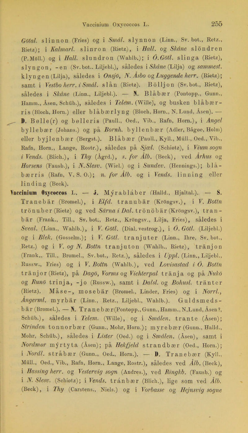 Gdtal. sliunon (Fries) og i Smal. slynnon (Linn., Sv. bot., Retz., Rietz); i Kahnarl. slinron (Rietz.), i Hall. og Skåne si on dr en (P.MOll.) og i Hall. s lun dr on (Wahlb.); i O.GOtl. slinga (Rietz), slyngon, -en (Sv.bot.. Liljebi.), således i Skåne (Lilja) og sammest. klyngen (Lilja), således i OnsjO, N. Åsbo ogLuggende herr. (Rietz); samt i Vestbo herr. i Smål. slån (Rietz). Bo lijon (Sv. bot., Rietz), således i Skåne (Linn., Liljebi.). — N. Blåbær (Pontopp., Gunn., Hamm., Åsen, Schub.), således i TelePn. (Wille), og busken blåbær- ri S (Bloch, Horn.) eller blåbærlyng (Bloch, Horn., N.Lund, Åsen).— D. Bølle(r) og bølleris (Pauli., Oed., Vib., Rafn, Horn.), i Angel by 1 lebær (Johans.) og på Bornh. by lienbær (Adler, Bågøe, Holm) eller byjlenbær (Bergst.). Blåbær (Pauli., Kyll., Miill., Oed., Vib., Rafn, Horn., Lange, Rostr.), således på Sjæl. (Schiotz), i Vium sogn iVends. (Blich.), i Thy (Ågrd.), s. for Ålb. (Beck), ved Århus og Horsens (Fausb.), i N.Slesv. (Wiel.) og i Sundev. (Hennings.); blå- bærris (Rafn, V. S. O.); n. for Ålb. og i Vends. linning eller lin ding (Beck). Vaccinium Oxycoccos L. — j. Myrablåber (Halid., Hjaltal.). — S. Tran eb år (Bromel.), i Elfd. tranubår (Krongsv.), i V. Bottn tronub er (Rietz) og ved Sårna i Dal. tronobår (Krongsv.), tran- bår (Frank., Till., Sv. bot., Retz., Krongsv., Lilja, Fries), således i Sveal. (Linn., Walilb.), i V. GOtl. (Dial. vestrog.), i O.Gdtl. (Liljebi.) Og i Blek. (Gosselm.); i V. Goti. tranjuter (Linn., Ihre, Sv. bot., Retz.) og i V. og N. Bottn tranjuton (Wahlb., Rietz), trånjon (Frank., Till., Bromel., Sv.bot., Retz.), således i Uppl. (Linn., Liljebi., Russw., Fries) og i V. Bottn (Wahlb.), ved Lovisastad i O. Bottn trånj or (Rietz), på Dago, Vorms og Vichlerpal trånja og på Nu ko og BunO trinja, -jo (Russw.), samt i Datsi. og Bohusl. trånter (Rietz). Måse-, mosebår (Bromel., Linder, Fries) og i Norri., Ångerml. myrbår (Linn., Retz., Liljebi., Wahlb.). Guldsmeds- bår (Bromel.). — N. Tranebær(Pontopp.,Gunn.,Hamm., N.Lund,Åsen?, Schub.), således i Telcm. (Wille), og i Smulen, tran te (Åsen); Strinden ton norbær (Gunn., Mohr, Horn.); myre bær (Gunn., Halid., Mohr, Schiib.), således i Lister (Oed.) og i Små/en. (Åsen), samt i Nordmor myrtyta (Åsen); på Hekfjeld strandbær (Oed., Horn.); i Nordi. stråbær (Gunn., Oed., Horn.). — D. Tranebær (Kyll., Miill., Oed., Vib., Rafn, Horn., Lange, Rostr.), således ved Ålb. (Beck), i Hassing herr. og Vestervig sogn (Andres.), ved Bingkb. (Fausb.) og i N. Slesv. (Schiotz); i Vends. trånbær (Blich.), lige som ved Ålb. (Beck), i Thy (Carstens., Niels.) og i Vorbasse og Hejnsvig sogne