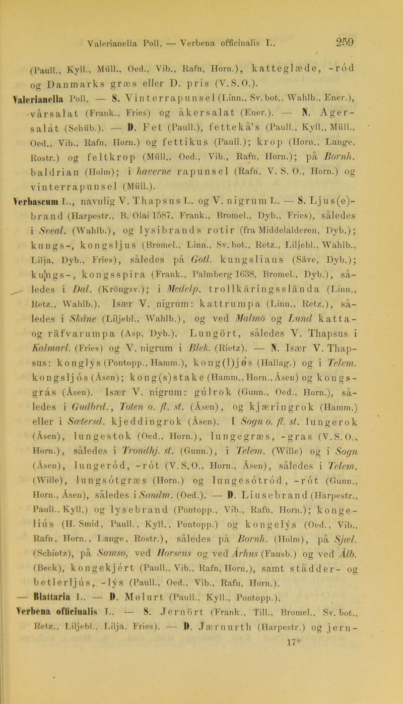 (Pauli., Kyll., Miill., Oed., Vib., Rafn, Horn.), katteglæde, -rod og Danmarks græs eller D. pris (Y.S.O.). Valerianella Poll. — S. Vinterrapunsel (Linn., Sv.bot., Wahlb., Ener.), vårsalat (Frank., Fries) og åkersalat (Ener.). — N. Ager- salat (Schiib.). — 11. Fet (Pauli.), l'ettekå’s (Pauli., Kyll., Miill., Oed., Vib., ltafn, Horn.) og fettikus (Pauli.); krop (Horn., Lange, Rostr.) og felt krop (Miill., Oed., Vib., Rafn, Horn.); på Born/l. baldrian (Holm); i haverne rapunsel (Rafn, V. S. O., Horn.) og vinterrapunsel (Miill.). Verbascum L., navnlig V. Thapsus L. og V. nigrnm L. — S. Ljus(e)- brand (Harpestr., R. Olai 1587, Frank., Bromel., Dyb., Fries), således i Sveal. (Wahlb.), og lysibrands l’otir (fra Middelalderen, Dyb.); kungs-, kongsljus (Bromel., Linn., Sv. bot., Retz., Liljebi., Wahlb., Lilja, Dyb., Fries), således på Goti. kungs] i au s (Save, Dyb.); kujngs-, kongsspira (Frank., Palmberg 1638, Bromel., Dyb.), så- ^ ledes i Dal. (Krongsv.); i Medekp. trol 1 k åri ngsslån da (Linn., Retz., Wahlb.). Især V. nigrum: kattrumpa (Linn., Retz.), så- ledes i Skåne (Liljebi., Wahlb.), og ved Malmo og Lund katta- og råfvarumpa (Asp, Dyb.). Lungort, således V. Thapsus i Kalmarl. (Fries) og V. nigrum i Blok. (Rietz). — IN. Især V. Thap- sus: kongiy s (Pontopp., Hamm.), kong(l)jøs (Hallag.) og i Telem. kongslj os (Åsen); kong(s)stalce (Hamm., Horn., Åsen) og kongs- grås (Åsen). Tsær V. nigrum: gulrok (Gunn., Oed., Horn.), så- ledes i Gudbrd., Toten o. fl. st. (Åsen), og kjæringrok (Hamm.) eller i Scetersd. kjeddingrok (Åsen). I Sogn o. fl. st. lungerok (Åsen), lungestok (Oed., Horn.), lungegræs, -gras (V.S.O., Horn.), således i Trondhj. st. (Gunn.), i Telem. (Wille) og i Sogn (Åsen), lungerod, -rot (V.S.O., Horn., Åsen), således i Telem. (Wille), lungsotgræs (Horn.) og lungesotrod, -rot (Gunn., Horn., Åsen), således i Sondm. (Oed.). — Ib Li u s eb rand (Harpestr., Pauli.. Kyll.) og lysebrand (Pontopp., Vib., Rafn, Horn.); konge- lins (H. Smid, Pauli., Kyll., Pontopp.) og kongelys (Oed., Vib., Rafn, Horn., Lange, Rostr.), således på Bornll. (Holm), på Sjæl. (Schiøtz), på Samsø, ved Horsens og ved Århus (Fausb.) og ved Ålb. (Beck), kongekjért (Pauli., Vib., Rafn, Horn.), samt stådder- og betl erljus,. - lys (Pauli., Oed., Vib., Rafn, Horn.). — Rlattaria L. — D. Møl urt (Pauli., Kyll., Pontopp.). Verbena ofticinalis L. — S. Jernurt (Frank., Till., Bromel., Sv. bot., Retz.. Liljebi., Lilja. Fries). — IL .Tærnurth (Harpestr.) og jern- 17*