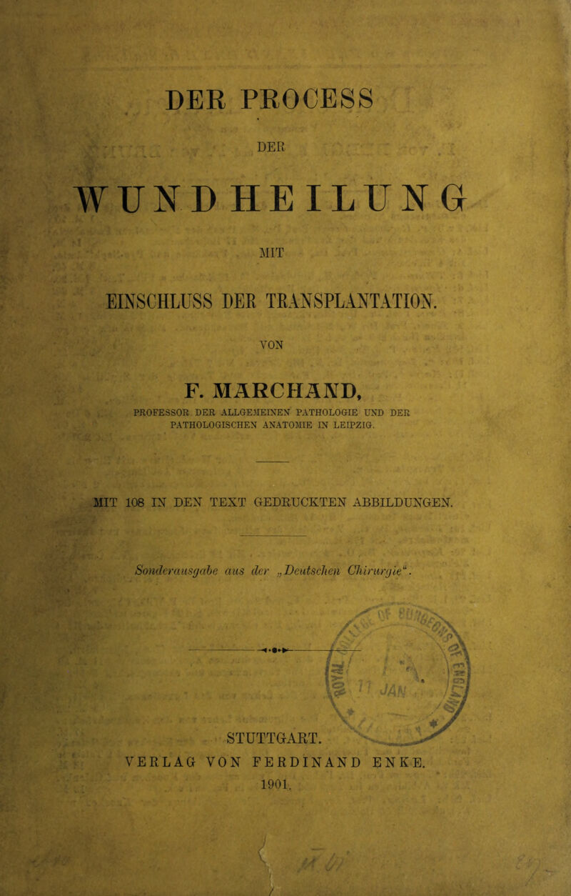 DER PROCESS DER WUNDHEILUNG MIT EINSCHLUSS DER TRANSPLANTATION. VON F. MÄRCHÄND, PROFESSOR DER ALLGEMEINEN PATHOLOGIE UND DER PATHOLOGISCHEN ANATOMIE IN LEIPZIG. MIT 108 IN DEN TEXT GEDRUCKTEN ABBILDUNGEN. Sondemusgabe aus der Deutschen Chirurgie“. VERLAG VON FERDINAND ENKE. 1901. M / . -. •.