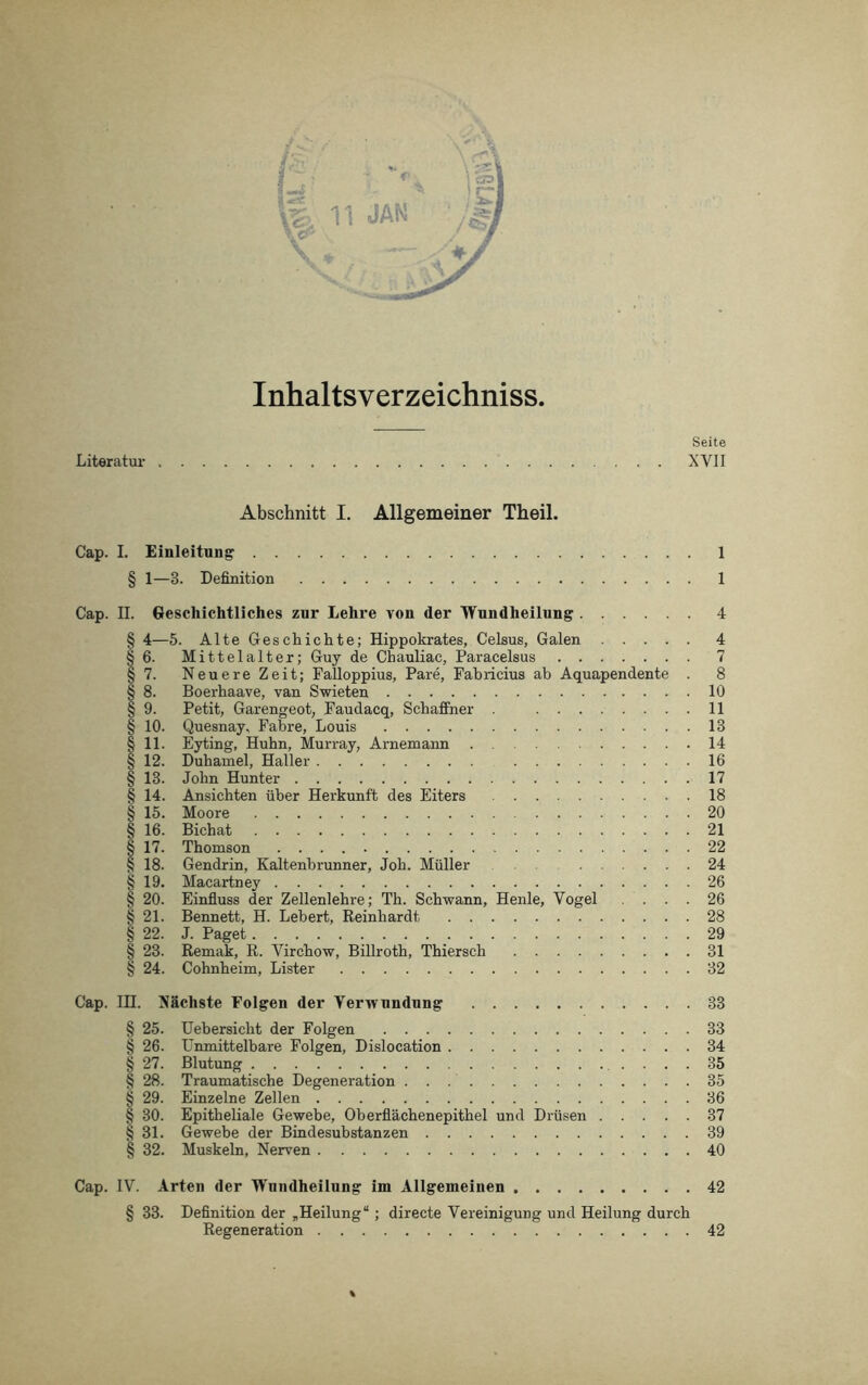 Inhaltsverzeichniss. Seite Literatur XVII Abschnitt I. Allgemeiner Theil. Cap. I. Einleitung 1 § 1—3. Definition 1 Cap. II. Geschichtliches zur Lehre von der Wundheilung 4 § 4—5. Alte Geschichte; Hippokrates, Celsus, Galen 4 § 6. Mittelalter; Guy de Cbauliac, Paracelsus 7 § 7. Neuere Zeit; Falloppius, Pare, Fabricius ab Aquapendente . 8 § 8. Boerhaave, van Swieten 10 § 9. Petit, Garengeot, Faudacq, Schaffner 11 § 10. Quesnay, Fahre, Louis 13 § 11. Eyting, Huhn, Murray, Arnemann 14 § 12. Duhamel, Haller 16 § 13. John Hunter 17 § 14. Ansichten über Herkunft des Eiters 18 § 15. Moore 20 § 16. Bichat 21 § 17. Thomson 22 § 18. Gendrin, Kaltenbrunner, Joh. Müller 24 § 19. Macartney 26 § 20. Einfluss der Zellenlehre; Th. Schwann, Henle, Vogel .... 26 § 21. Bennett, H. Lebert, Reinhardt 28 § 22. J. Paget 29 § 23. Remak, R. Virchow, Billroth, Thiersch 31 § 24. Cohnheim, Lister 32 Cap. IH. Nächste Folgen der Verwundung 33 § 25. Uebersicht der Folgen 33 § 26. Unmittelbare Folgen, Dislocation 34 § 27. Blutung 35 § 28. Traumatische Degeneration 35 § 29. Einzelne Zellen 36 § 30. Epitheliale Gewebe, Oberflächenepithel und Drüsen 37 § 31. Gewebe der Bindesubstanzen 39 § 32. Muskeln, Nerven 40 Cap. IV. Arten der Wnndheilnng im Allgemeinen 42 § 33. Definition der „Heilung“ ; directe Vereinigung und Heilung durch Regeneration 42 %