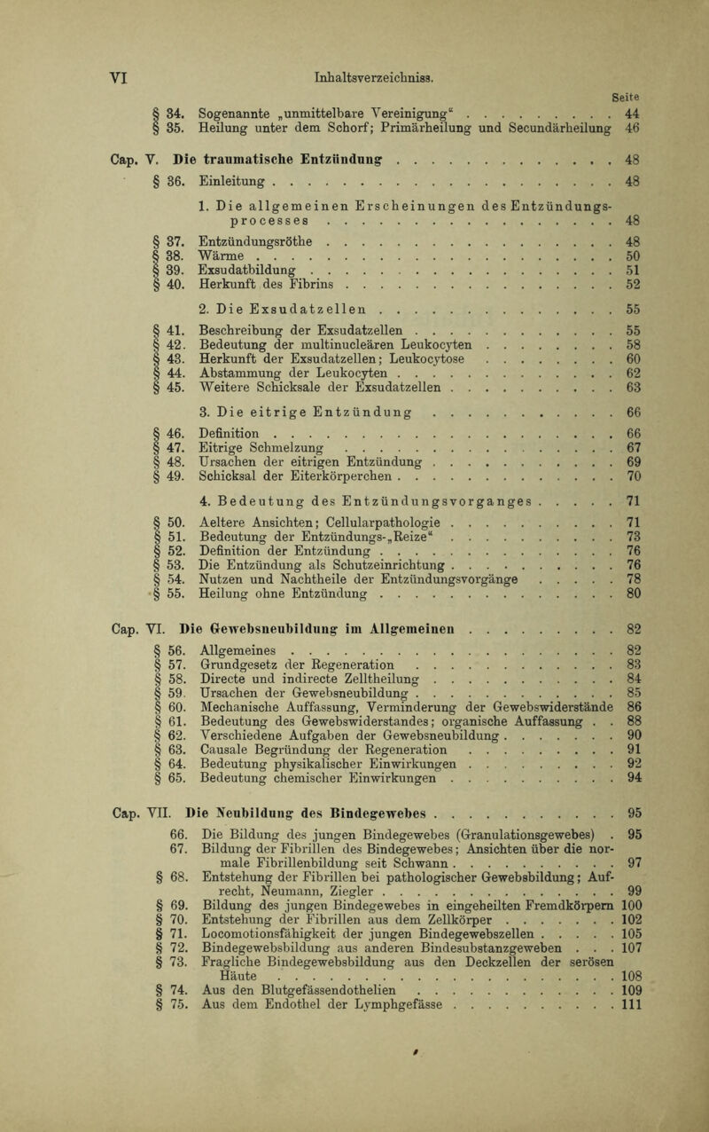 Seite § 34. Sogenannte „unmittelbare Vereinigung“ 44 § 35. Heilung unter dem Schorf; Primärheilung und Secundärheilung 46 Cap. V. Die traumatische Entzündung 48 § 36. Einleitung 48 1. Die allgemeinen Erscheinungen des Entzündungs- processes 48 § 37. Entzündungsröthe 48 § 38. Wärme 50 § 39. Exsudatbildung 51 § 40. Herkunft des Fibrins 52 2. Die Exsudatzellen 55 § 41. Beschreibung der Exsudatzellen 55 § 42. Bedeutung der multinucleären Leukocyten 58 § 43. Herkunft der Exsudatzellen; Leukocytose 60 § 44. Abstammung der Leukocyten 62 § 45. Weitere Schicksale der Exsudatzellen 63 3. Die eitrige Entzündung 66 § 46. Definition 66 § 47. Eitrige Schmelzung 67 § 48. Ursachen der eitrigen Entzündung 69 § 49. Schicksal der Eiterkörperchen 70 4. Bedeutung des Entzündungsvorganges 71 § 50. Aeltere Ansichten; Cellularpathologie 71 § 51. Bedeutung der Entzündungs-„Reize“ 73 § 52. Definition der Entzündung 76 § 53. Die Entzündung als Schutzeinrichtung 76 § 54. Nutzen und Nachtheile der Entzündungsvorgänge 78 § 55. Heilung ohne Entzündung 80 Cap. VI. Die Gewebsneubildung im Allgemeinen 82 § 56. Allgemeines 82 § 57. Grundgesetz der Regeneration 83 § 58. Directe und indirecte Zelltheilung 84 § 59. Ursachen der Gewebsneubildung 85 § 60. Mechanische Auffassung, Verminderung der Gewebswiderstände 86 § 61. Bedeutung des Gewebswiderstandes; organische Auffassung . . 88 § 62. Verschiedene Aufgaben der Gewebsneubildung 90 § 63. Causale Begründung der Regeneration 91 § 64. Bedeutung physikalischer Einwirkungen 92 § 65. Bedeutung chemischer Einwirkungen 94 Cap. VII. Die Neubildung des Bindegewebes 95 66. Die Bildung des jungen Bindegewebes (Granulationsgewebes) . 95 67. Bildung der Fibrillen des Bindegewebes; Ansichten über die nor- male Fibrillenbildung seit Schwann 97 § 68. Entstehung der Fibrillen bei pathologischer Gewebsbildung; Auf- recht, Neumann, Ziegler 99 § 69. Bildung des jungen Bindegewebes in eingeheilten Fremdkörpern 100 § 70. Entstehung der Fibrillen aus dem Zellkörper 102 § 71. Locomotionsfähigkeit der jungen Bindegewebszellen 105 § 72. Bindegewebsbildung aus anderen Bindesubstanzgeweben . . . 107 § 73. Fragliche Bindegewebsbildung aus den Deckzellen der serösen Häute 108 § 74. Aus den Blutgefässendothelien 109 § 75. Aus dem Endothel der Lvmphgefässe 111