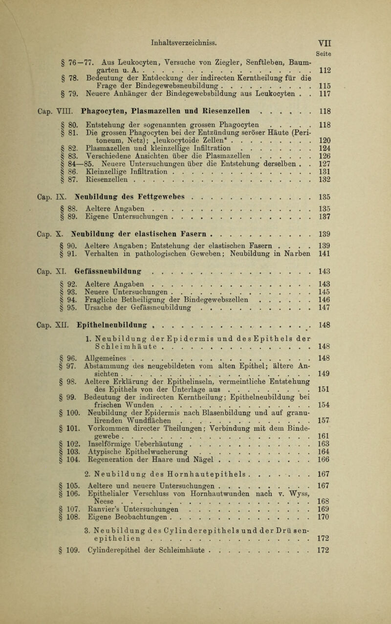 Seite § 76 — 77. Aus Leukocyten, Versuche von Ziegler, Senftleben, Baum- garten u. A 112 § 78. Bedeutung der Entdeckung der indirecten Kerntkeilung für die Frage der Bindegewebsneubildung 115 § 79. Neuere Anhänger der Bindegewebsbildung aus Leukocyten . . 117 Cap. VIII. Phagocyten, Plasmazellen und Riesenzellen 118 § 80. Entstehung der sogenannten grossen Phagocyten 118 § 81. Die grossen Phagocyten bei der Entzündung seröser Häute (Peri- toneum, Netz); „leukocytoide Zellen“ 120 § 82. Plasmazellen und kleinzellige Infiltration 124 § 83. Verschiedene Ansichten über die Plasmazellen 126 § 84—85. Neuere Untersuchungen über die Entstehung derselben . . 127 § 86. Kleinzellige Infiltration 131 § 87. Riesenzellen 132 Cap. IX. Neubildung des Fettgewebes 135 § 88. Aeltere Angaben 135 § 89. Eigene Untersuchungen 137 Cap. X. Neubildung der elastischen Fasern 139 § 90. Aeltere Angaben; Entstehung der elastischen Fasern .... 139 § 91. Verhalten in pathologischen Geweben; Neubildung in Narben 141 Cap. XI. Gefässneubildnng 143 § 92. Aeltere Angaben 143 § 93. Neuere Untersuchungen 145 § 94. Fragliche Betheiligung der Bindegewebszellen 146 § 95. Ursache der Gefässneubildung 147 Cap. XII. Epithelneubildung 148 1. Neubildung der Ep idermis und desEpithels der Schleimhäute 148 § 96. Allgemeines 148 § 97. Abstammung des neugebildeten vom alten Epithel; ältere An- sichten 149 § 98. Aeltere Erklärung der Epithelinseln, vermeintliche Entstehung des Epithels von der Unterlage aus 151 § 99. Bedeutung der indirecten Kerntheilung; Epithelneubildung bei frischen Wunden 154 § 100. Neubildung der Epidermis nach Blasenbildung und auf granu- lirenden Wundflächen 157 § 101. Vorkommen directer Theilungen; Verbindung mit dem Binde- gewebe 161 § 102. Inselförmige Ueberhäutung 163 § 103. Atypische Epithelwucherung 164 § 104. Regeneration der Haare und Nägel 166 2. Neubildung des Hornhautepithels 167 § 105. Aeltere und neuere Untersuchungen 167 § 106. Epithelialer Verschluss von Hornhautwunden nach v. Wyss, Neese 168 § 107. Ranvier’s Untersuchungen 169 § 108. Eigene Beobachtungen 170 3. Neubildung des Cylinderepithels und der Drüse n- epithelien 172 § 109. Cylinderepithel der Schleimhäute 172
