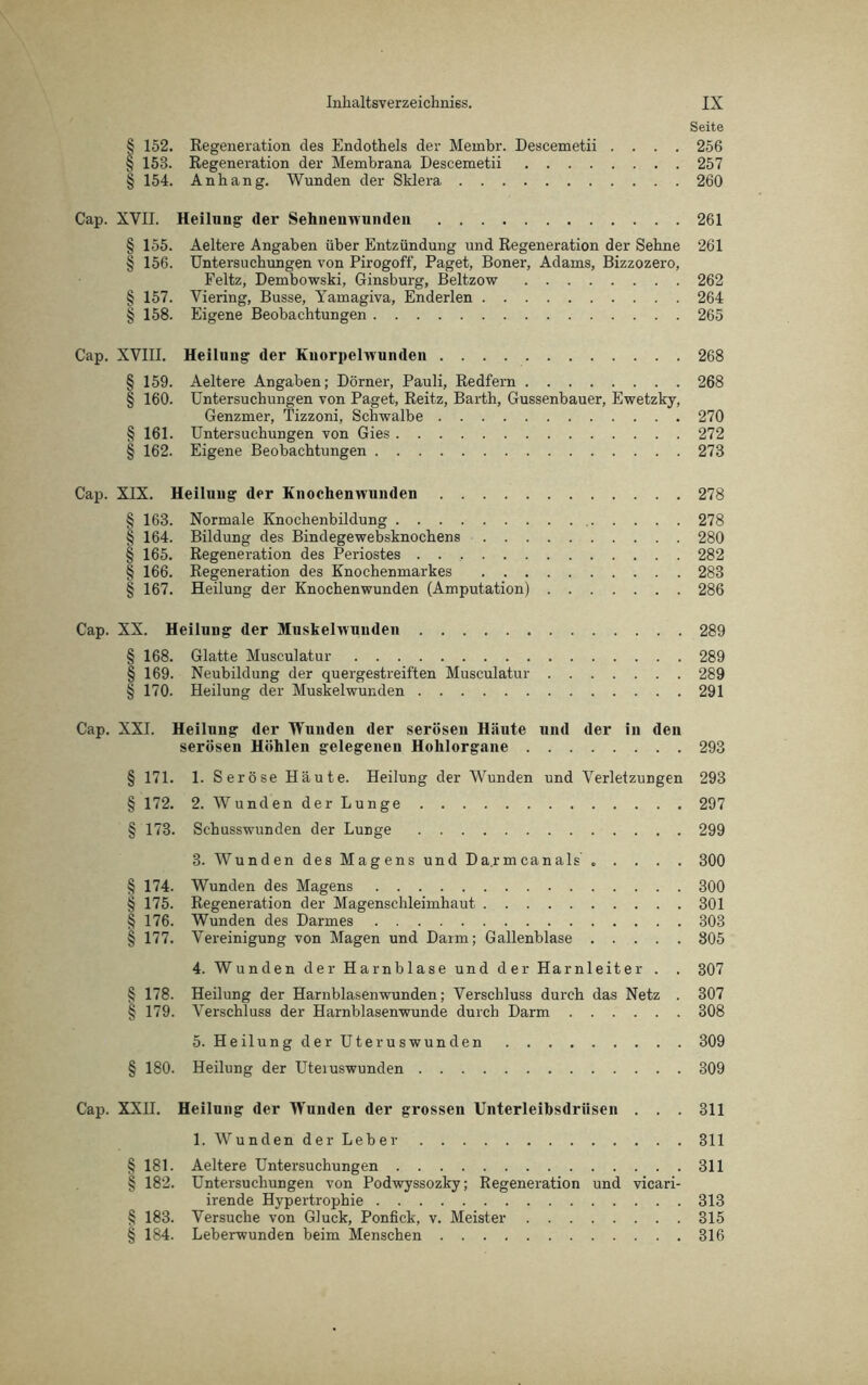 Seite § 152. Regeneration des Endothels der Membr. Descemetii .... 256 § 153. Regeneration der Membrana Descemetii 257 § 154. Anhang. Wunden der Sklera 260 Cap. XVII. Heilung (1er Sehnenwunden 261 § 155. Aeltere Angaben über Entzündung und Regeneration der Sehne 261 § 156. Untersuchungen von Pirogoff, Paget, Boner, Adams, Bizzozero, Feltz, Dembowski, Ginsburg, Beltzow 262 § 157. Viering, Busse, Yamagiva, Enderlen 264 § 158. Eigene Beobachtungen 265 Cap. XVIII. Heilung der Kuorpelwunden 268 § 159. Aeltere Angaben; Dörner, Pauli, Redfern 268 § 160. Untersuchungen von Paget, Reitz, Barth, Gussenbauer, Ewetzky, Genzmer, Tizzoni, Schwalbe 270 § 161. Untersuchungen von Gies 272 § 162. Eigene Beobachtungen 273 Cap. XIX. Heilung der Knochenwunden 278 § 163. Normale Knochenbildung 278 § 164. Bildung des Bindegewebsknochens 280 § 165. Regeneration des Periostes . . 282 § 166. Regeneration des Knochenmarkes 283 § 167. Heilung der Knochenwunden (Amputation) 286 Cap. XX. Heilung der Muskelwuuden 289 § 168. Glatte Musculatur 289 § 169. Neubildung der quergestreiften Musculatur 289 § 170. Heilung der Muskelwunden 291 Cap. XXI. Heilung der Wunden der serösen Häute und der in den serösen Höhlen gelegenen Hohlorgane 293 § 171. 1. Seröse Häute. Heilung der Wunden und Verletzungen 293 § 172. 2. Wunden der Lunge 297 § 173. Schusswunden der Lunge 299 3. Wunden des Magens und Da.rmcanals ..... 300 § 174. Wunden des Magens 300 § 175. Regeneration der Magenschleimhaut 301 | 176. Wunden des Darmes 303 § 177. Vereinigung von Magen und Darm; Gallenblase 305 4. Wunden der Harnblase und der Harnleiter . . 307 § 178. Heilung der Harnblasenwunden; Verschluss durch das Netz . 307 § 179. Verschluss der Harnblasenwunde durch Darm 308 5. Heilung der Uteruswunden 309 § 180. Heilung der Uteiuswunden 309 Cap. XXII. Heilnng der Wunden der grossen Unterleibsdrüsen . . . 311 1. Wunden der Leber 311 § 181. Aeltere Untersuchungen 311 § 182. Untersuchungen von Podwyssozky; Regeneration und vicari- irende Hypertrophie 313 § 183. Versuche von Gluck, Ponfick, v. Meister 315 § 184. Leberwunden beim Menschen 316