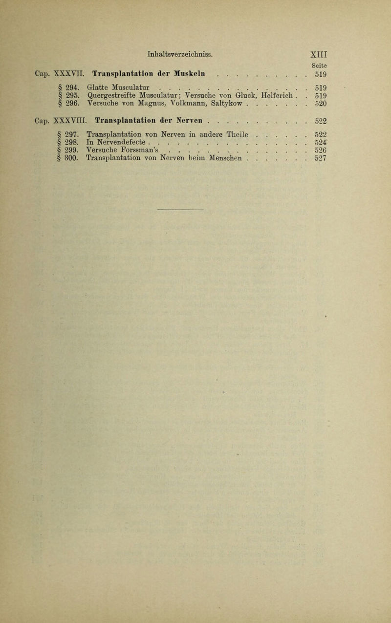 Seite XXXVII. Transplantation der Muskeln 519 § 294. Glatte Musculatur 519 § 295. Quergestreifte Musculatur; Versuche von Gluck, Helferich . . 519 § 296. Versuche von Magnus, Volkmann, Saltykow 520 XXXVIII. Transplantation der Nerven 522 § 297. Transplantation von Nerven in andere Theile 522 § 298. In Nervendefecte 524' § 299. Versuche Forssman’s 526